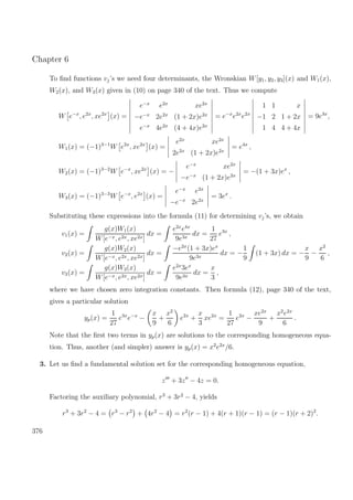 Chapter 6
To ﬁnd functions vj’s we need four determinants, the Wronskian W[y1, y2, y3](x) and W1(x),
W2(x), and W3(x) given in (10) on page 340 of the text. Thus we compute
W e−x
, e2x
, xe2x
(x) =
e−x
e2x
xe2x
−e−x
2e2x
(1 + 2x)e2x
e−x
4e2x
(4 + 4x)e2x
= e−x
e2x
e2x
1 1 x
−1 2 1 + 2x
1 4 4 + 4x
= 9e3x
,
W1(x) = (−1)3−1
W e2x
, xe2x
(x) =
e2x
xe2x
2e2x
(1 + 2x)e2x
= e4x
,
W2(x) = (−1)3−2
W e−x
, xe2x
(x) = −
e−x
xe2x
−e−x
(1 + 2x)e2x
= −(1 + 3x)ex
,
W3(x) = (−1)3−3
W e−x
, e2x
(x) =
e−x
e2x
−e−x
2e2x
= 3ex
.
Substituting these expressions into the formula (11) for determining vj’s, we obtain
v1(x) =
g(x)W1(x)
W[e−x, e2x, xe2x]
dx =
e2x
e4x
9e3x
dx =
1
27
e3x
,
v2(x) =
g(x)W2(x)
W[e−x, e2x, xe2x]
dx =
−e2x
(1 + 3x)ex
9e3x
dx = −
1
9
(1 + 3x) dx = −
x
9
−
x2
6
,
v3(x) =
g(x)W3(x)
W[e−x, e2x, xe2x]
dx =
e2x
3ex
9e3x
dx =
x
3
,
where we have chosen zero integration constants. Then formula (12), page 340 of the text,
gives a particular solution
yp(x) =
1
27
e3x
e−x
−
x
9
+
x2
6
e2x
+
x
3
xe2x
=
1
27
e2x
−
xe2x
9
+
x2
e2x
6
.
Note that the ﬁrst two terms in yp(x) are solutions to the corresponding homogeneous equa-
tion. Thus, another (and simpler) answer is yp(x) = x2
e2x
/6.
3. Let us ﬁnd a fundamental solution set for the corresponding homogeneous equation,
z + 3z − 4z = 0.
Factoring the auxiliary polynomial, r3
+ 3r2
− 4, yields
r3
+ 3r2
− 4 = r3
− r2
+ 4r2
− 4 = r2
(r − 1) + 4(r + 1)(r − 1) = (r − 1)(r + 2)2
.
376
 