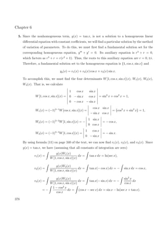 Chapter 6
5. Since the nonhomogeneous term, g(x) = tan x, is not a solution to a homogeneous linear
diﬀerential equation with constant coeﬃcients, we will ﬁnd a particular solution by the method
of variation of parameters. To do this, we must ﬁrst ﬁnd a fundamental solution set for the
corresponding homogeneous equation, y + y = 0. Its auxiliary equation is r3
+ r = 0,
which factors as r3
+ r = r(r2
+ 1). Thus, the roots to this auxiliary equation are r = 0, ±i.
Therefore, a fundamental solution set to the homogeneous equation is {1, cos x, sin x} and
yp(x) = v1(x) + v2(x) cos x + v3(x) sin x.
To accomplish this, we must ﬁnd the four determinants W[1, cos x, sin x](x), W1(x), W2(x),
W3(x). That is, we calculate
W[1, cos x, sin x](x) =
1 cos x sin x
0 − sin x cos x
0 − cos x − sin x
= sin2
x + cos2
x = 1,
W1(x) = (−1)3−1
W[cos x, sin x](x) =
cos x sin x
− sin x cos x
= cos2
x + sin2
x = 1,
W2(x) = (−1)3−2
W[1, sin x](x) = −
1 sin x
0 cos x
= − cos x,
W3(x) = (−1)3−3
W[1, cos x](x) =
1 cos x
0 − sin x
= − sin x.
By using formula (11) on page 340 of the text, we can now ﬁnd v1(x), v2(x), and v3(x). Since
g(x) = tan x, we have (assuming that all constants of integration are zero)
v1(x) =
g(x)W1(x)
W[1, cos x, sin x](x)
dx = tan x dx = ln(sec x),
v2(x) =
g(x)W2(x)
W[1, cos x, sin x](x)
dx = tan x(− cos x) dx = − sin x dx = cos x,
v3(x) =
g(x)W3(x)
W[1, cos x, sin x](x)
dx = tan x(− sin x) dx = −
sin2
x
cos x
dx
= −
1 − cos2
x
cos x
dx = (cos x − sec x) dx = sin x − ln(sec x + tan x).
378
 