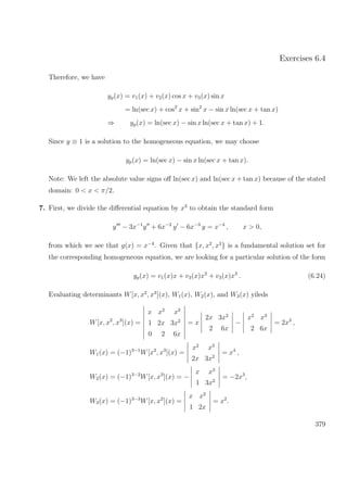 Exercises 6.4
Therefore, we have
yp(x) = v1(x) + v2(x) cos x + v3(x) sin x
= ln(sec x) + cos2
x + sin2
x − sin x ln(sec x + tan x)
⇒ yp(x) = ln(sec x) − sin x ln(sec x + tan x) + 1.
Since y ≡ 1 is a solution to the homogeneous equation, we may choose
yp(x) = ln(sec x) − sin x ln(sec x + tan x).
Note: We left the absolute value signs oﬀ ln(sec x) and ln(sec x + tan x) because of the stated
domain: 0 < x < π/2.
7. First, we divide the diﬀerential equation by x3
to obtain the standard form
y − 3x−1
y + 6x−2
y − 6x−3
y = x−4
, x > 0,
from which we see that g(x) = x−4
. Given that {x, x2
, x3
} is a fundamental solution set for
the corresponding homogeneous equation, we are looking for a particular solution of the form
yp(x) = v1(x)x + v3(x)x2
+ v3(x)x3
. (6.24)
Evaluating determinants W[x, x2
, x3
](x), W1(x), W2(x), and W3(x) yileds
W[x, x2
, x3
](x) =
x x2
x3
1 2x 3x2
0 2 6x
= x
2x 3x2
2 6x
−
x2
x3
2 6x
= 2x3
,
W1(x) = (−1)3−1
W[x2
, x3
](x) =
x2
x3
2x 3x2
= x4
,
W2(x) = (−1)3−2
W[x, x3
](x) = −
x x3
1 3x2
= −2x3
,
W3(x) = (−1)3−3
W[x, x2
](x) =
x x2
1 2x
= x2
.
379
 
