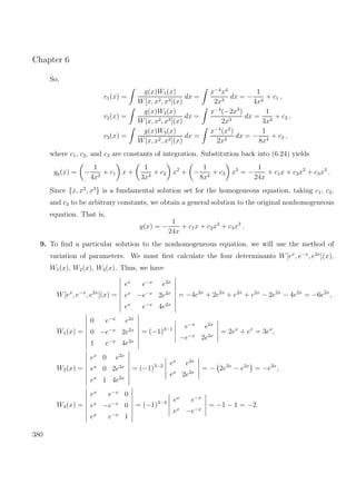 Chapter 6
So,
v1(x) =
g(x)W1(x)
W[x, x2, x3](x)
dx =
x−4
x4
2x3
dx = −
1
4x2
+ c1 ,
v2(x) =
g(x)W2(x)
W[x, x2, x3](x)
dx =
x−4
(−2x3
)
2x3
dx =
1
3x3
+ c2 ,
v3(x) =
g(x)W3(x)
W[x, x2, x3](x)
dx =
x−4
(x2
)
2x3
dx = −
1
8x4
+ c3 ,
where c1, c2, and c3 are constants of integration. Substitution back into (6.24) yields
yp(x) = −
1
4x2
+ c1 x +
1
3x3
+ c2 x2
+ −
1
8x4
+ c3 x3
= −
1
24x
+ c1x + c2x2
+ c3x3
.
Since {x, x2
, x3
} is a fundamental solution set for the homogeneous equation, taking c1, c2,
and c3 to be arbitrary constants, we obtain a general solution to the original nonhomogeneous
equation. That is,
y(x) = −
1
24x
+ c1x + c2x2
+ c3x3
.
9. To ﬁnd a particular solution to the nonhomogeneous equation, we will use the method of
variation of parameters. We must ﬁrst calculate the four determinants W[ex
, e−x
, e2x
](x),
W1(x), W2(x), W3(x). Thus, we have
W[ex
, e−x
, e2x
](x) =
ex
e−x
e2x
ex
−e−x
2e2x
ex
e−x
4e2x
= −4e2x
+ 2e2x
+ e2x
+ e2x
− 2e2x
− 4e2x
= −6e2x
,
W1(x) =
0 e−x
e2x
0 −e−x
2e2x
1 e−x
4e2x
= (−1)3−1 e−x
e2x
−e−x
2e2x
= 2ex
+ ex
= 3ex
,
W2(x) =
ex
0 e2x
ex
0 2e2x
ex
1 4e2x
= (−1)3−2 ex
e2x
ex
2e2x
= − 2e3x
− e3x
= −e3x
,
W3(x) =
ex
e−x
0
ex
−e−x
0
ex
e−x
1
= (−1)3−3 ex
e−x
ex
−e−x
= −1 − 1 = −2.
380
 