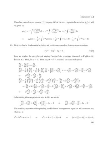Exercises 6.4
Therefore, according to formula (12) on page 340 of the text, a particular solution, yp(x), will
be given by
yp(x) = ex 3ex
g(x)
−6e2x
dx + e−x −e3x
g(x)
−6e2x
dx + e2x −2g(x)
−6e2x
dx
⇒ yp(x) = −
1
2
ex
e−x
g(x) dx +
1
6
e−x
ex
g(x) dx +
1
3
e2x
e−2x
g(x) dx.
11. First, we ﬁnd a fundamental solution set to the corresponding homogeneous equation,
x3
y − 3xy + 3y = 0. (6.25)
Here we involve the procedure of solving Cauchy-Euler equations discussed in Problem 38,
Section 4.3. Thus, let x = et
. Then dx/dt = et
= x and so the chain rule yields
dy
dt
=
dy
dx
dx
dt
= x
dy
dx
,
d2
y
dt2
=
d
dt
dy
dt
=
d
dx
x
dy
dx
dx
dt
=
dy
dx
+ x
d2
y
dx2
x == x
dy
dx
+ x2 d2
y
dx2
=
dy
dt
+ x2 d2
y
dx2
,
⇒ x2 d2
y
dx2
=
d2
y
dt2
−
dy
dt
,
d3
y
dt3
=
d
dt
d2
y
dt2
=
d
dx
x
dy
dx
+ x2 d2
y
dx2
dx
dt
=
dy
dx
+ 3x
d2
y
dx2
+ x2 d3
y
dx3
x
= x
dy
dx
+ 3x2 d2
y
dx2
+ x3 d3
y
dx3
=
dy
dt
+ 3
d2
y
dt2
−
dy
dt
+ x3 d3
y
dx3
= 3
d2
y
dt2
− 2
dy
dt
+ x3 d3
y
dx3
⇒ x3 d3
y
dx3
=
d3
y
dt3
− 3
d2
y
dt2
+ 2
dy
dt
.
Substituting these expressions into (6.25), we obtain
d3
y
dt3
− 3
d2
y
dt2
+ 2
dy
dt
− 3
dy
dt
+ 3y = 0 ⇒
d3
y
dt3
− 3
d2
y
dt2
−
dy
dt
+ 3y = 0.
The auxiliary equation corresponding to this linear homogeneous equation with constant co-
eﬃcients is
r3
− 3r2
− r + 3 = 0 ⇒ r2
(r − 3) − (r − 3) = 0 ⇒ (r − 3)(r + 1)(r − 1) = 0,
381
 