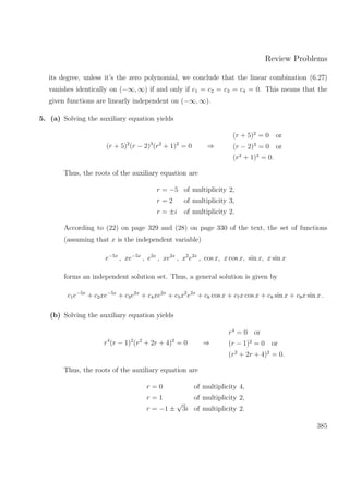 Review Problems
its degree, unless it’s the zero polynomial, we conclude that the linear combination (6.27)
vanishes identically on (−∞, ∞) if and only if c1 = c2 = c3 = c4 = 0. This means that the
given functions are linearly independent on (−∞, ∞).
5. (a) Solving the auxiliary equation yields
(r + 5)2
(r − 2)3
(r2
+ 1)2
= 0 ⇒
(r + 5)2
= 0 or
(r − 2)3
= 0 or
(r2
+ 1)2
= 0.
Thus, the roots of the auxiliary equation are
r = −5 of multiplicity 2,
r = 2 of multiplicity 3,
r = ±i of multiplicity 2.
According to (22) on page 329 and (28) on page 330 of the text, the set of functions
(assuming that x is the independent variable)
e−5x
, xe−5x
, e2x
, xe2x
, x2
e2x
, cos x, x cos x, sin x, x sin x
forms an independent solution set. Thus, a general solution is given by
c1e−5x
+ c2xe−5x
+ c3e2x
+ c4xe2x
+ c5x2
e2x
+ c6 cos x + c7x cos x + c8 sin x + c9x sin x .
(b) Solving the auxiliary equation yields
r4
(r − 1)2
(r2
+ 2r + 4)2
= 0 ⇒
r4
= 0 or
(r − 1)2
= 0 or
(r2
+ 2r + 4)2
= 0.
Thus, the roots of the auxiliary equation are
r = 0 of multiplicity 4,
r = 1 of multiplicity 2,
r = −1 ±
√
3i of multiplicity 2.
385
 