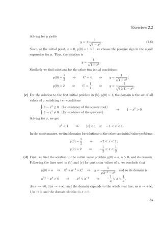 Exercises 2.2
Solving for y yields
y = ±
1
√
1 − x2
. (2.6)
Since, at the initial point, x = 0, y(0) = 1 > 1, we choose the positive sign in the above
expression for y. Thus, the solution is
y =
1
√
1 − x2
.
Similarly we ﬁnd solutions for the other two initial conditions:
y(0) =
1
2
⇒ C = 4 ⇒ y =
1
√
4 − x2
;
y(0) = 2 ⇒ C =
1
4
⇒ y =
1
(1/4) − x2
.
(c) For the solution to the ﬁrst initial problem in (b), y(0) = 1, the domain is the set of all
values of x satisfying two conditions
1 − x2
≥ 0 (for existence of the square root)
1 − x2
= 0 (for existence of the quotient)
⇒ 1 − x2
> 0.
Solving for x, we get
x2
< 1 ⇒ |x| < 1 or − 1 < x < 1.
In the same manner, we ﬁnd domains for solutions to the other two initial value problems:
y(0) =
1
2
⇒ −2 < x < 2 ;
y(0) = 2 ⇒ −
1
2
< x <
1
2
.
(d) First, we ﬁnd the solution to the initial value problem y(0) = a, a > 0, and its domain.
Following the lines used in (b) and (c) for particular values of a, we conclude that
y(0) = a ⇒ 02
+ a−2
= C ⇒ y =
1
√
a−2 − x2
and so its domain is
a−2
− x2
> 0 ⇒ x2
< a−2
⇒ −
1
a
< x <
1
a
.
As a → +0, 1/a → +∞, and the domain expands to the whole real line; as a → +∞,
1/a → 0, and the domain shrinks to x = 0.
35
 