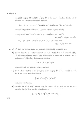 Chapter 6
Using (22) on page 329 and (28) on page 330 of the text, we conclude that the set of
functions (with x as the independent variable)
1 , x , x2
, x3
, ex
, xex
, e−x
cos
√
3x, xe−x
cos
√
3x, sin
√
3x, xe−x
sin
√
3x
forms an independent solution set. A general solution is given then by
c1 + c2x + c3x2
+ c4x3
+ c5ex
+ c6xex
+ c7e−x
cos
√
3x + c8xe−x
cos
√
3x
+c9 sin
√
3x + c10xe−x
sin
√
3x
= c1 + c2x + c3x2
+ c4x3
+ (c5 + c6x)ex
+ (c7 + c8x)e−x
cos
√
3x
+(c9 + c10x)e−x
sin
√
3x .
7. (a) D3
, since the third derivative of a quadratic polynomial is identically zero.
(b) The function e3x
+x−1 is the sum of e3x
and x−1. The function x−1 is annihilated by
D2
, the second derivative operator, and, according to (i) on page 334 of the text, (D −3)
annihilates e3x
. Therefore, the composite operator
D2
(D − 3) = (D − 3)D2
annihilates both functions and, hence, there sum.
(c) The function x sin 2x is of the form given in (iv) on page 334 of the text with m = 2,
α = 0, and β = 2. Thus, the operator
(D − 0)2
+ 22 2
= D2
+ 4
2
annihilates this function.
(d) We again use (iv) on page 334 of the text, this time with m = 3, α = −2, and β = 3, to
conclude that the given function is annihilated by
[D − (−2)]2
+ 32 3
= (D + 2)2
+ 9
3
.
386
 