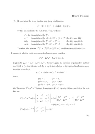 Review Problems
(e) Representing the given function as a linear combination,
x2
− 2x + xe−x
+ (sin 2x) − (cos 3x),
we ﬁnd an annihilator for each term. Thus, we have:
x2
− 2x is annihilated by D3
,
xe−x
is annihilated by [D − (−1)]2
= (D + 1)2
(by (ii), page 334) ,
sin 2x is annihilated by D2
+ 22
= D2
+ 4 (by (iii), page 334) ,
cos 3x is annihilated by D2
+ 32
= D2
+ 9 (by (iii), page 334) .
Therefore, the product D3
(D + 1)2
(D2
+ 4)(D2
+ 9) annihilates the given function.
9. A general solution to the corresponding homogeneous equation,
x3
y − 2x2
y − 5xy + 5y = 0,
is given by yh(x) = c1x + c2x5
+ c3x−1
. We now apply the variation of parameters method
described in Section 6.4, and seek for a particular solution to the original nonhomogeneous
equation in the form
yp(x) = v1(x)x + v2(x)x5
+ v3(x)x−1
.
Since
(x) = 1, (x) = 0 ,
(x5
) = 5x4
, (x5
) = 20x3
,
(x−1
) = −x−2
, (x−1
) = 2x−3
,
the Wronskian W[x, x5
, x−1
](x) and determinants Wk(x) given in (10) on page 340 of the text
become
W[x, x5
, x−1
](x) =
x x5
x−1
1 5x4
−x−2
0 20x3
2x−3
= (x)
5x4
−x−2
20x3
2x−3
− (1)
x5
x−1
20x3
2x−3
= (x)(30x) − (−18x2
) = 48x2
,
W1(x) = (−1)3−1 x5
x−1
5x4
−x−2
= −6x3
,
387
 