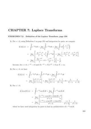 CHAPTER 7: Laplace Transforms
EXERCISES 7.2: Deﬁnition of the Laplace Transform, page 359
1. For s > 0, using Deﬁnition 1 on page 351 and integration by parts, we compute
L {t} (s) =
∞
0
e−st
t dt = lim
N→∞
N
0
e−st
t dt = lim
N→∞
N
0
t d −
e−st
s
= lim
N→∞

−
te−st
s
N
0
+
1
s
N
0
e−st
dt

 = lim
N→∞
−
te−st
s
N
0
−
e−st
s2
N
0
= lim
N→∞
−
Ne−sN
s
+ 0 −
e−sN
s2
+
1
s2
=
1
s2
because, for s > 0, e−sN
→ 0 and Ne−sN
= N/esN
→ 0 as N → ∞.
3. For s > 6, we have
L {t} (s) =
∞
0
e−st
e6t
dt =
∞
0
e(6−s)t
dt = lim
N→∞
N
0
e(6−s)t
dt
= lim
N→∞
e(6−s)t
6 − s
N
0
= lim
N→∞
e(6−s)N
6 − s
−
1
6 − s
= 0 −
1
6 − s
=
1
s − 6
.
5. For s > 0,
L {cos 2t} (s) =
∞
0
e−st
cos 2t dt = lim
N→∞
N
0
e−st
cos 2t dt
= lim
N→∞
e−st
(−s cos 2t + 2 sin 2t)
s2 + 4
N
0
= lim
N→∞
e−sN
(−s cos 2N + 2 sin 2N)
s2 + 4
−
−s
s2 + 4
=
s
s2 + 4
,
where we have used integration by parts to ﬁnd an antiderivative of e−st
cos 2t.
389
 