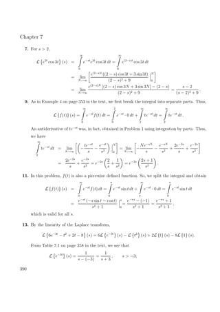 Chapter 7
7. For s > 2,
L e2t
cos 3t (s) =
∞
0
e−st
e2t
cos 3t dt =
∞
0
e(2−s)t
cos 3t dt
= lim
N→∞
e(2−s)t
((2 − s) cos 3t + 3 sin 3t)
(2 − s)2 + 9
N
0
= lim
N→∞
e(2−s)N
[(2 − s) cos 3N + 3 sin 3N] − (2 − s)
(2 − s)2 + 9
=
s − 2
(s − 2)2 + 9
.
9. As in Example 4 on page 353 in the text, we ﬁrst break the integral into separate parts. Thus,
L {f(t)} (s) =
∞
0
e−st
f(t) dt =
2
0
e−st
· 0 dt +
∞
2
te−st
dt =
∞
2
te−st
dt .
An antiderivative of te−st
was, in fact, obtained in Problem 1 using integration by parts. Thus,
we have
∞
2
te−st
dt = lim
N→∞
−
te−st
s
−
e−st
s2
N
2
= lim
N→∞
−
Ne−sN
s
−
e−sN
s2
+
2e−2s
s
+
e−2s
s2
=
2e−2s
s
+
e−2s
s2
= e−2s 2
s
+
1
s2
= e−2s 2s + 1
s2
.
11. In this problem, f(t) is also a piecewise deﬁned function. So, we split the integral and obtain
L {f(t)} (s) =
∞
0
e−st
f(t) dt =
π
0
e−st
sin t dt +
∞
π
e−st
· 0 dt =
π
0
e−st
sin t dt
=
e−st
(−s sin t − cos t)
s2 + 1
π
0
=
e−πs
− (−1)
s2 + 1
=
e−πs
+ 1
s2 + 1
,
which is valid for all s.
13. By the linearity of the Laplace transform,
L 6e−3t
− t2
+ 2t − 8 (s) = 6L e−3t
(s) − L t2
(s) + 2L {t} (s) − 8L {1} (s).
From Table 7.1 on page 358 in the text, we see that
L e−3t
(s) =
1
s − (−3)
=
1
s + 3
, s > −3;
390
 