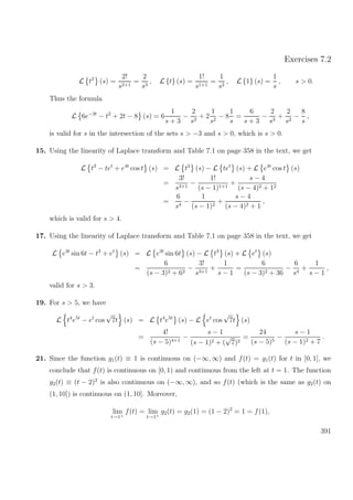 Exercises 7.2
L t2
(s) =
2!
s2+1
=
2
s3
, L {t} (s) =
1!
s1+1
=
1
s2
, L {1} (s) =
1
s
, s > 0.
Thus the formula
L 6e−3t
− t2
+ 2t − 8 (s) = 6
1
s + 3
−
2
s3
+ 2
1
s2
− 8
1
s
=
6
s + 3
−
2
s3
+
2
s2
−
8
s
,
is valid for s in the intersection of the sets s > −3 and s > 0, which is s > 0.
15. Using the linearity of Laplace transform and Table 7.1 on page 358 in the text, we get
L t3
− tet
+ e4t
cos t (s) = L t3
(s) − L tet
(s) + L e4t
cos t (s)
=
3!
s3+1
−
1!
(s − 1)1+1
+
s − 4
(s − 4)2 + 12
=
6
s4
−
1
(s − 1)2
+
s − 4
(s − 4)2 + 1
,
which is valid for s > 4.
17. Using the linearity of Laplace transform and Table 7.1 on page 358 in the text, we get
L e3t
sin 6t − t3
+ et
(s) = L e3t
sin 6t (s) − L t3
(s) + L et
(s)
=
6
(s − 3)2 + 62
−
3!
s3+1
+
1
s − 1
=
6
(s − 3)2 + 36
−
6
s4
+
1
s − 1
,
valid for s > 3.
19. For s > 5, we have
L t4
e5t
− et
cos
√
7t (s) = L t4
e5t
(s) − L et
cos
√
7t (s)
=
4!
(s − 5)4+1
−
s − 1
(s − 1)2 + (
√
7)2
=
24
(s − 5)5
−
s − 1
(s − 1)2 + 7
.
21. Since the function g1(t) ≡ 1 is continuous on (−∞, ∞) and f(t) = g1(t) for t in [0, 1], we
conclude that f(t) is continuous on [0, 1) and continuous from the left at t = 1. The function
g2(t) ≡ (t − 2)2
is also continuous on (−∞, ∞), and so f(t) (which is the same as g2(t) on
(1, 10]) is continuous on (1, 10]. Moreover,
lim
t→1+
f(t) = lim
t→1+
g2(t) = g2(1) = (1 − 2)2
= 1 = f(1),
391
 