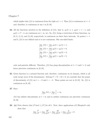 Chapter 7
which implies that f(t) is continuous from the right at t = 1. Thus f(t) is continuous at t = 1
and, therefore, is continuous at any t in [0, 10].
23. All the functions involved in the deﬁnition of f(t), that is, g1(t) ≡ 1, g2(t) = t − 1, and
g3(t) = t2
− 4, are continuous on (−∞, ∞). So, f(t), being a restriction of these functions, on
[0, 1), (1, 3), and (3, 10], respectively, is continuous on these three intervals. At points t = 1
and 3, f(t) is not deﬁned and so is not continuous. But one-sided limits
lim
t→1−
f(t) = lim
t→1−
g1(t) = g1(1) = 1,
lim
t→1+
f(t) = lim
t→1+
g2(t) = g2(1) = 0,
lim
t→3−
f(t) = lim
t→3−
g2(t) = g2(3) = 2,
lim
t→3+
f(t) = lim
t→3+
g3(t) = g3(3) = 5,
exist and pairwise diﬀerent. Therefore, f(t) has jump discontinuities at t = 1 and t = 3, and
hence piecewise continuous on [0, 10].
25. Given function is a rational function and, therefore, continuous on its domain, which is all
reals except zeros of the denominator. Solving t2
+ 7t + 10 = 0, we conclude that the points
of discontinuity of f(t) are t = −2 and t = −5. These points are not in [0, 10]. So, f(t) is
continuous on [0, 10].
27. Since
lim
t→0+
f(t) = lim
t→0+
1
t
= ∞,
f(t) has inﬁnite discontinuity at t = 0, and so neither continuous nor piecewise continuous
[0, 10].
29. (a) First observe that |t3
sin t| ≤ |t3
| for all t. Next, three applications of L’Hospital’s rule
show that
lim
t→∞
t3
eαt
= lim
t→∞
3t2
αeαt
= lim
t→∞
6t
α2eαt
= lim
t→∞
6
α3eαt
= 0
392
 