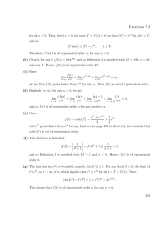 Exercises 7.2
for all α > 0. Thus, ﬁxed α > 0, for some T = T(α) > 0, we have |t3
| < eαt
for all t > T,
and so
t3
sin t ≤ t3
< eαt
, t > T.
Therefore, t3
sin t is of exponential order α, for any α > 0.
(b) Clearly, for any t, |f(t)| = 100e49t
, and so Deﬁnition 3 is satisﬁed with M = 100, α = 49,
and any T. Hence, f(t) is of exponential order 49.
(c) Since
lim
t→∞
f(t)
eαt
= lim
t→∞
et3−αt
= lim
t→∞
e(t2−α)t
= ∞,
we see that f(t) grows faster than eαt
for any α. Thus f(t) is not of exponential order.
(d) Similarly to (a), for any α > 0, we get
lim
t→∞
|t ln t|
eαt
= lim
t→∞
t ln t
eαt
= lim
t→∞
ln t + 1
αeαt
= lim
t→∞
1/t
α2eαt
= 0 ,
and so f(t) is of exponential order α for any positive α.
(e) Since,
f(t) = cosh t2
=
et2
+ e−t2
2
>
1
2
et2
and et2
grows faster than eαt
for any ﬁxed α (see page 357 in the text), we conclude that
cosh (t2
) is not of exponential order.
(f) This function is bounded:
|f(t)| =
1
t2 + 1
= fr1t2
+ 1 ≤
1
0 + 1
= 1,
and so Deﬁnition 3 is satisﬁed with M = 1 and α = 0. Hence, f(t) is of exponential
order 0.
(g) The function sin (t2
) is bounded, namely, |sin (t2
)| ≤ 1. For any ﬁxed β > 0, the limit of
t4
/eβt
, as t → ∞, is 0, which implies that t4
≤ eβt
for all t > T = T(β). Thus,
sin t2
+ t4
e6t
≤ 1 + eβt
e6t
= 2eβ+6t
.
This means that f(t) is of exponential order α for any α > 6.
393
 