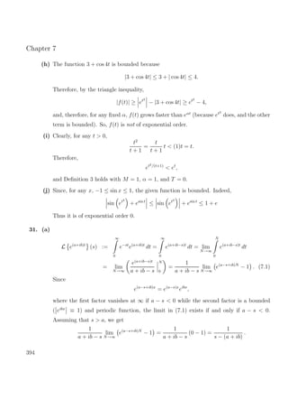 Chapter 7
(h) The function 3 + cos 4t is bounded because
|3 + cos 4t| ≤ 3 + | cos 4t| ≤ 4.
Therefore, by the triangle inequality,
|f(t)| ≥ et2
− |3 + cos 4t| ≥ et2
− 4,
and, therefore, for any ﬁxed α, f(t) grows faster than eαt
(because et2
does, and the other
term is bounded). So, f(t) is not of exponential order.
(i) Clearly, for any t > 0,
t2
t + 1
=
t
t + 1
t < (1)t = t.
Therefore,
et2/(t+1)
< et
,
and Deﬁnition 3 holds with M = 1, α = 1, and T = 0.
(j) Since, for any x, −1 ≤ sin x ≤ 1, the given function is bounded. Indeed,
sin et2
+ esin t
≤ sin et2
+ esin t
≤ 1 + e
Thus it is of exponential order 0.
31. (a)
L e(a+ib)t
(s) :=
∞
0
e−st
e(a+ib)t
dt =
∞
0
e(a+ib−s)t
dt = lim
N→∞
N
0
e(a+ib−s)t
dt
= lim
N→∞
e(a+ib−s)t
a + ib − s
N
0
=
1
a + ib − s
lim
N→∞
e(a−s+ib)N
− 1 . (7.1)
Since
e(a−s+ib)x
= e(a−s)x
eibx
,
where the ﬁrst factor vanishes at ∞ if a − s < 0 while the second factor is a bounded
( eibx
≡ 1) and periodic function, the limit in (7.1) exists if and only if a − s < 0.
Assuming that s > a, we get
1
a + ib − s
lim
N→∞
e(a−s+ib)N
− 1 =
1
a + ib − s
(0 − 1) =
1
s − (a + ib)
.
394
 