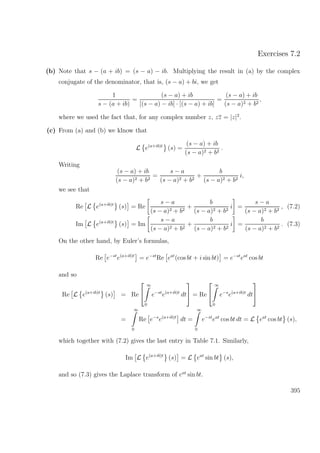 Exercises 7.2
(b) Note that s − (a + ib) = (s − a) − ib. Multiplying the result in (a) by the complex
conjugate of the denominator, that is, (s − a) + bi, we get
1
s − (a + ib)
=
(s − a) + ib
[(s − a) − ib] · [(s − a) + ib]
=
(s − a) + ib
(s − a)2 + b2
,
where we used the fact that, for any complex number z, zz = |z|2
.
(c) From (a) and (b) we klnow that
L e(a+ib)t
(s) =
(s − a) + ib
(s − a)2 + b2
.
Writing
(s − a) + ib
(s − a)2 + b2
=
s − a
(s − a)2 + b2
+
b
(s − a)2 + b2
i,
we see that
Re L e(a+ib)t
(s) = Re
s − a
(s − a)2 + b2
+
b
(s − a)2 + b2
i =
s − a
(s − a)2 + b2
, (7.2)
Im L e(a+ib)t
(s) = Im
s − a
(s − a)2 + b2
+
b
(s − a)2 + b2
i =
b
(s − a)2 + b2
. (7.3)
On the other hand, by Euler’s formulas,
Re e−st
e(a+ib)t
= e−st
Re eat
(cos bt + i sin bt) = e−st
eat
cos bt
and so
Re L e(a+ib)t
(s) = Re


∞
0
e−st
e(a+ib)t
dt

 = Re


∞
0
e−s
e(a+ib)t
dt


=
∞
0
Re e−s
e(a+ib)t
dt =
∞
0
e−st
eat
cos bt dt = L eat
cos bt (s),
which together with (7.2) gives the last entry in Table 7.1. Similarly,
Im L e(a+ib)t
(s) = L eat
sin bt (s),
and so (7.3) gives the Laplace transform of eat
sin bt.
395
 