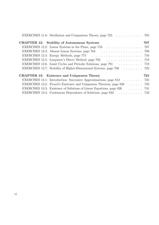 EXERCISES 11.8: Oscillation and Comparison Theory, page 725 . . . . . . . . . . . 705
CHAPTER 12: Stability of Autonomous Systems 707
EXERCISES 12.2: Linear Systems in the Plane, page 753 . . . . . . . . . . . . . . . 707
EXERCISES 12.3: Almost Linear Systems, page 764 . . . . . . . . . . . . . . . . . 709
EXERCISES 12.4: Energy Methods, page 774 . . . . . . . . . . . . . . . . . . . . . 716
EXERCISES 12.5: Lyapunov’s Direct Method, page 782 . . . . . . . . . . . . . . . 718
EXERCISES 12.6: Limit Cycles and Periodic Solutions, page 791 . . . . . . . . . . 719
EXERCISES 12.7: Stability of Higher-Dimensional Systems, page 798 . . . . . . . . 722
CHAPTER 13: Existence and Uniqueness Theory 725
EXERCISES 13.1: Introduction: Successive Approximations, page 812 . . . . . . . . 725
EXERCISES 13.2: Picard’s Existence and Uniqueness Theorem, page 820 . . . . . . 733
EXERCISES 13.3: Existence of Solutions of Linear Equations, page 826 . . . . . . 741
EXERCISES 13.4: Continuous Dependence of Solutions, page 832 . . . . . . . . . . 743
vi
 