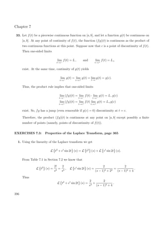 Chapter 7
33. Let f(t) be a piecewise continuous function on [a, b], and let a function g(t) be continuous on
[a, b]. At any point of continuity of f(t), the function (fg)(t) is continuous as the product of
two continuous functions at this point. Suppose now that c is a point of discontinuity of f(t).
Then one-sided limits
lim
t→c−
f(t) = L− and lim
t→c+
f(t) = L+
exist. At the same time, continuity of g(t) yields
lim
t→c−
g(t) = lim
t→c+
g(t) = lim
t→c
g(t) = g(c).
Thus, the product rule implies that one-sided limits
lim
t→c−
(fg)(t) = lim
t→c−
f(t) · lim
t→c−
g(t) = L−g(c)
lim
t→c+
(fg)(t) = lim
t→c+
f(t) lim
t→c+
g(t) = L+g(c)
exist. So, fg has a jump (even removable if g(c) = 0) discontinuity at t = c.
Therefore, the product (fg)(t) is continuous at any point on [a, b] except possibly a ﬁnite
number of points (namely, points of discontinuity of f(t)).
EXERCISES 7.3: Properties of the Laplace Transform, page 365
1. Using the linearity of the Laplace transform we get
L t2
+ et
sin 2t (s) = L t2
(s) + L et
sin 2t (s).
From Table 7.1 in Section 7.2 we know that
L t2
(s) =
2!
s3
=
2
s3
, L et
sin 2t (s) =
2
(s − 1)2 + 22
=
2
(s − 1)2 + 4
.
Thus
L t2
+ et
sin 2t (s) =
2
s3
+
2
(s − 1)2 + 4
.
396
 