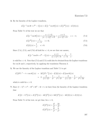 Exercises 7.3
3. By the linearity of the Laplace transform,
L e−t
cos 3t + e6t
− 1 (s) = L e−t
cos 3t (s) + L e6t
(s) − L {1} (s).
From Table 7.1 of the text we see that
L e−t
cos 3t (s) =
s − (−1)
[s − (−1)]2 + 32
=
s + 1
(s + 1)2 + 9
, s > −1; (7.4)
L e6t
(s) =
1
s − 6
, s > 6; (7.5)
L {1} (s) =
1
s
, s > 0. (7.6)
Since (7.4), (7.5), and (7.6) all hold for s > 6, we see that our answer,
L e−t
cos 3t + e6t
− 1 (s) =
s + 1
(s + 1)2 + 9
+
1
s − 6
−
1
s
,
is valid for s > 6. Note that (7.4) and (7.5) could also be obtained from the Laplace transforms
for cos 3t and 1, respectively, by applying the translation Theorem 3.
5. We use the linearity of the Laplace transform and Table 7.1 to get
L 2t2
e−t
− t + cos 4t (s) = 2L t2
e−t
(s) − L {t} (s) + L {cos 4t} (s)
= 2 ·
2
(s + 1)3
−
1
s2
+
s
s2 + 42
= ·
4
(s + 1)3
−
1
s2
+
s
s2 + 16
,
which is valid for s > 0.
7. Since (t − 1)4
= t4
− 4t3
+ 6t2
− 4t + 1, we have from the linearity of the Laplace transform
that
L (t − 1)4
(s) = L t4
(s) − 4L t3
(s) + 6L t2
(s) − 4L {t} (s) + L {1} (s).
From Table 7.1 of the text, we get that, for s > 0,
L t4
(s) =
4!
s5
=
24
s5
,
L t3
(s) =
3!
s4
=
6
s4
,
397
 