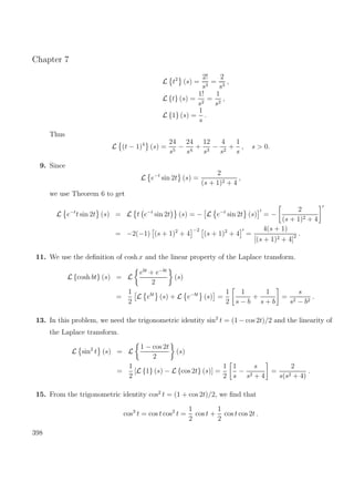 Chapter 7
L t2
(s) =
2!
s3
=
2
s3
,
L {t} (s) =
1!
s2
=
1
s2
,
L {1} (s) =
1
s
.
Thus
L (t − 1)4
(s) =
24
s5
−
24
s4
+
12
s3
−
4
s2
+
1
s
, s > 0.
9. Since
L e−t
sin 2t (s) =
2
(s + 1)2 + 4
,
we use Theorem 6 to get
L e−t
t sin 2t (s) = L t e−t
sin 2t (s) = − L e−t
sin 2t (s) = −
2
(s + 1)2 + 4
= −2(−1) (s + 1)2
+ 4
−2
(s + 1)2
+ 4 =
4(s + 1)
[(s + 1)2 + 4]2 .
11. We use the deﬁnition of cosh x and the linear property of the Laplace transform.
L {cosh bt} (s) = L
ebt
+ e−bt
2
(s)
=
1
2
L ebt
(s) + L e−bt
(s) =
1
2
1
s − b
+
1
s + b
=
s
s2 − b2
.
13. In this problem, we need the trigonometric identity sin2
t = (1 − cos 2t)/2 and the linearity of
the Laplace transform.
L sin2
t (s) = L
1 − cos 2t
2
(s)
=
1
2
[L {1} (s) − L {cos 2t} (s)] =
1
2
1
s
−
s
s2 + 4
=
2
s(s2 + 4)
.
15. From the trigonometric identity cos2
t = (1 + cos 2t)/2, we ﬁnd that
cos3
t = cos t cos2
t =
1
2
cos t +
1
2
cos t cos 2t .
398
 