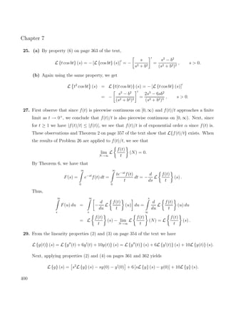 Chapter 7
25. (a) By property (6) on page 363 of the text,
L {t cos bt} (s) = − [L {cos bt} (s)] = −
s
s2 + b2
=
s2
− b2
(s2 + b2)2
, s > 0.
(b) Again using the same property, we get
L t2
cos bt (s) = L {t(t cos bt)} (s) = − [L {t cos bt} (s)]
= −
s2
− b2
(s2 + b2)2
=
2s3
− 6sb2
(s2 + b2)3
, s > 0.
27. First observe that since f(t) is piecewise continuous on [0, ∞) and f(t)/t approaches a ﬁnite
limit as t → 0+
, we conclude that f(t)/t is also piecewise continuous on [0, ∞). Next, since
for t ≥ 1 we have |f(t)/t| ≤ |f(t)|, we see that f(t)/t is of exponential order α since f(t) is.
These observations and Theorem 2 on page 357 of the text show that L{f(t)/t} exists. When
the results of Problem 26 are applied to f(t)/t, we see that
lim
N→∞
L
f(t)
t
(N) = 0.
By Theorem 6, we have that
F(s) =
∞
0
e−st
f(t) dt =
∞
0
te−st
f(t)
t
dt = −
d
ds
L
f(t)
t
(s) .
Thus,
∞
s
F(u) du =
∞
s
−
d
du
L
f(t)
t
(u) du =
s
∞
d
du
L
f(t)
t
(u) du
= L
f(t)
t
(s) − lim
N→∞
L
f(t)
t
(N) = L
f(t)
t
(s) .
29. From the linearity properties (2) and (3) on page 354 of the text we have
L {g(t)} (s) = L {y (t) + 6y (t) + 10y(t)} (s) = L {y (t)} (s) + 6L {y (t)} (s) + 10L {y(t)} (s).
Next, applying properties (2) and (4) on pages 361 and 362 yields
L {g} (s) = s2
L {y} (s) − sy(0) − y (0) + 6 [sL {y} (s) − y(0)] + 10L {y} (s).
400
 