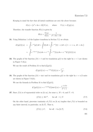 Exercises 7.3
Keeping in mind the fact that all initial conditions are zero the above becomes
G(s) = s2
+ 6s + 10 Y (s), where Y (s) = L {y} (s).
Therefore, the transfer function H(s) is given by
H(s) =
Y (s)
G(s)
=
1
s2 + 6s + 10
.
31. Using Deﬁnition 1 of the Laplace transform in Section 7.2, we obtain
L {g(t)} (s) =
∞
0
e−st
g(t) dt =
c
0
(0) dt +
∞
c
e−st
f(t − c) dt = t − c → u, dt → du
=
∞
0
e−s(u+c)
f(u) du = e−cs
∞
0
e−su
f(u) du = e−cs
L {f(t)} (s).
33. The graphs of the function f(t) = t and its translation g(t) to the right by c = 1 are shown
in Figure 7-A(a).
We use the result of Problem 31 to ﬁnd L{g(t)}.
L {g(t)} (s) = e−(1)s
L {t} (s) =
e−s
s2
.
35. The graphs of the function f(t) = sin t and its translation g(t) to the right by c = π/2 units
are shown in Figure 7-A(b).
We use the formula in Problem 31 to ﬁnd L{g(t)}.
L {g(t)} (s) = e−(π/2)s
L {sin t} (s) =
e−(π/2)s
s2 + 1
.
37. Since f (t) is of exponential order on [0, ∞), for some α, M > 0, and T > 0,
|f (t)| ≤ Meαt
, for all t ≥ T. (7.7)
On the other hand, piecewise continuity of f (t) on [0, ∞) implies that f (t) is bounded on
any ﬁnite interval, in particular, on [0, T]. That is,
|f (t)| ≤ C, for all t in [0, T]. (7.8)
401
 