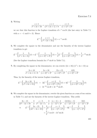 Exercises 7.4
3. Writing
s + 1
s2 + 2s + 10
=
s + 1
(s2 + 2s + 1) + 9
=
s + 1
(s + 1)2 + 32
,
we see that this function is the Laplace transform of e−t
cos 3t (the last entry in Table 7.1
with α = −1 and b = 3). Hence
L−1 s + 1
s2 + 2s + 10
(t) = e−t
cos 3t .
5. We complete the square in the denominator and use the linearity of the inverse Laplace
transform to get
L−1 1
s2 + 4s + 8
(t) = L−1 1
(s + 2)2 + 22
(t) =
1
2
L−1 2
(s + 2)2 + 22
(t) =
1
2
e−2t
sin 2t.
(See the Laplace transform formula for eαt
sin bt in Table 7.1).
7. By completing the square in the denominator, we can rewrite (2s + 16)/(s2
+ 4s + 13) as
2s + 16
s2 + 4s + 4 + 9
=
2s + 16
(s + 2)2 + 32
=
2(s + 2)
(s + 2)2 + 32
+
4(3)
(s + 2)2 + 32
.
Thus, by the linearity of the inverse Laplace transform,
L−1 2s + 16
s2 + 4s + 13
(t) = 2L−1 s + 2
(s + 2)2 + 32
(t) + 4L−1 3
(s + 2)2 + 32
(t)
= 2e−2t
cos 3t + 4e−2t
sin 3t .
9. We complete the square in the denominator, rewrite the given function as a sum of two entries
in Table 7.1, and use the linearity of the inverse Laplace transform. This yields
3s − 15
2s2 − 4s + 10
=
3
2
·
s − 5
s2 − 2s + 5
=
3
2
·
(s − 1) − 4
(s − 1)2 + 22
=
(3/2)(s − 1)
(s − 1)2 + 22
−
3(2)
(s − 1)2 + 22
⇒ L−1 3s − 15
2s2 − 4s + 10
=
3
2
L−1 s − 1
(s − 1)2 + 22
− 3L−1 2
(s − 1)2 + 22
=
3
2
et
cos 2t − 3et
sin 2t.
403
 