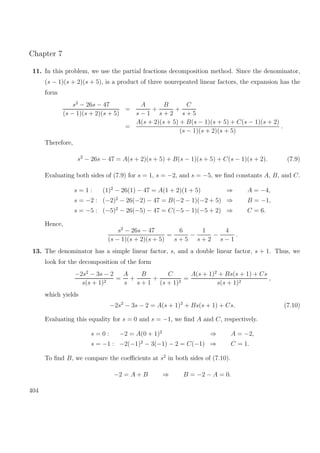 Chapter 7
11. In this problem, we use the partial fractions decomposition method. Since the denominator,
(s − 1)(s + 2)(s + 5), is a product of three nonrepeated linear factors, the expansion has the
form
s2
− 26s − 47
(s − 1)(s + 2)(s + 5)
=
A
s − 1
+
B
s + 2
+
C
s + 5
=
A(s + 2)(s + 5) + B(s − 1)(s + 5) + C(s − 1)(s + 2)
(s − 1)(s + 2)(s + 5)
.
Therefore,
s2
− 26s − 47 = A(s + 2)(s + 5) + B(s − 1)(s + 5) + C(s − 1)(s + 2). (7.9)
Evaluating both sides of (7.9) for s = 1, s = −2, and s = −5, we ﬁnd constants A, B, and C.
s = 1 : (1)2
− 26(1) − 47 = A(1 + 2)(1 + 5) ⇒ A = −4,
s = −2 : (−2)2
− 26(−2) − 47 = B(−2 − 1)(−2 + 5) ⇒ B = −1,
s = −5 : (−5)2
− 26(−5) − 47 = C(−5 − 1)(−5 + 2) ⇒ C = 6.
Hence,
s2
− 26s − 47
(s − 1)(s + 2)(s + 5)
=
6
s + 5
−
1
s + 2
−
4
s − 1
.
13. The denominator has a simple linear factor, s, and a double linear factor, s + 1. Thus, we
look for the decomposition of the form
−2s2
− 3s − 2
s(s + 1)2
=
A
s
+
B
s + 1
+
C
(s + 1)2
=
A(s + 1)2
+ Bs(s + 1) + Cs
s(s + 1)2
,
which yields
−2s2
− 3s − 2 = A(s + 1)2
+ Bs(s + 1) + Cs. (7.10)
Evaluating this equality for s = 0 and s = −1, we ﬁnd A and C, respectively.
s = 0 : −2 = A(0 + 1)2
⇒ A = −2,
s = −1 : −2(−1)2
− 3(−1) − 2 = C(−1) ⇒ C = 1.
To ﬁnd B, we compare the coeﬃcients at s2
in both sides of (7.10).
−2 = A + B ⇒ B = −2 − A = 0.
404
 