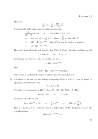 Exercises 2.2
Therefore,
dA
dt
= 3 −
A
40
=
120 − A
40
.
Separating this diﬀerential equation and integrating yield
40
120 − A
dA = dt ⇒ −40 ln |120 − A| = t + C
⇒ ln |120 − A| = −
t
40
+ C, where −
C
40
is replaced by C
⇒ 120 − A = Ce−t/40
, where C can now be positive or negative
⇒ A = 120 − Ce−t/40
.
There are 2 kg of salt in the tank initially, thus A(0) = 2. Using this initial condition, we ﬁnd
2 = 120 − C ⇒ C = 118 .
Substituting this value of C into the solution, we have
A = 120 − 118e−t/40
.
Thus
A(10) = 120 − 118e−10/40
≈ 28.1 kg.
Note: There is a detailed discussion of mixture problems in Section 3.2.
35. In Problem 34 we saw that the diﬀerential equation dT/dt = k(M − T) can be solved by
separation of variables to yield
T = Cekt
+ M.
When the oven temperature is 120◦
we have M = 120. Also T(0) = 40. Thus
40 = C + 120 ⇒ C = −80.
Because T(45) = 90, we have
90 = −80e45k
+ 120 ⇒
3
8
= e45k
⇒ 45k = ln
3
8
.
Thus k = ln(3/8)/45 ≈ −0.02180. This k is independent of M. Therefore, we have the
general equation
T(t) = Ce−0.02180t
+ M.
37
 
