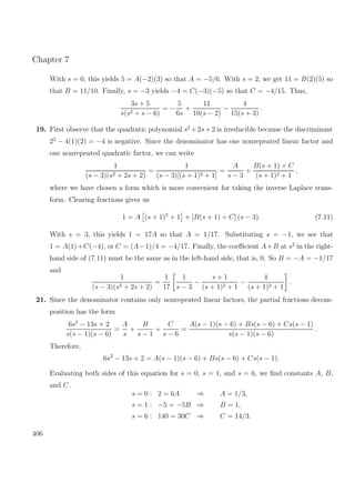 Chapter 7
With s = 0, this yields 5 = A(−2)(3) so that A = −5/6. With s = 2, we get 11 = B(2)(5) so
that B = 11/10. Finally, s = −3 yields −4 = C(−3)(−5) so that C = −4/15. Thus,
3s + 5
s(s2 + s − 6)
= −
5
6s
+
11
10(s − 2)
−
4
15(s + 3)
.
19. First observe that the quadratic polynomial s2
+2s+2 is irreducible because the discriminant
22
− 4(1)(2) = −4 is negative. Since the denominator has one nonrepeated linear factor and
one nonrepeated quadratic factor, we can write
1
(s − 3)(s2 + 2s + 2)
=
1
(s − 3)[(s + 1)2 + 1]
=
A
s − 3
+
B(s + 1) + C
(s + 1)2 + 1
,
where we have chosen a form which is more convenient for taking the inverse Laplace trans-
form. Clearing fractions gives us
1 = A (s + 1)2
+ 1 + [B(s + 1) + C] (s − 3). (7.11)
With s = 3, this yields 1 = 17A so that A = 1/17. Substituting s = −1, we see that
1 = A(1)+C(−4), or C = (A−1)/4 = −4/17. Finally, the coeﬃcient A+B at s2
in the right-
hand side of (7.11) must be the same as in the left-hand side, that is, 0. So B = −A = −1/17
and
1
(s − 3)(s2 + 2s + 2)
=
1
17
1
s − 3
−
s + 1
(s + 1)2 + 1
−
4
(s + 1)2 + 1
.
21. Since the denominator contains only nonrepeated linear factors, the partial fractions decom-
position has the form
6s2
− 13s + 2
s(s − 1)(s − 6)
=
A
s
+
B
s − 1
+
C
s − 6
=
A(s − 1)(s − 6) + Bs(s − 6) + Cs(s − 1)
s(s − 1)(s − 6)
.
Therefore,
6s2
− 13s + 2 = A(s − 1)(s − 6) + Bs(s − 6) + Cs(s − 1).
Evaluating both sides of this equation for s = 0, s = 1, and s = 6, we ﬁnd constants A, B,
and C.
s = 0 : 2 = 6A ⇒ A = 1/3,
s = 1 : −5 = −5B ⇒ B = 1,
s = 6 : 140 = 30C ⇒ C = 14/3.
406
 