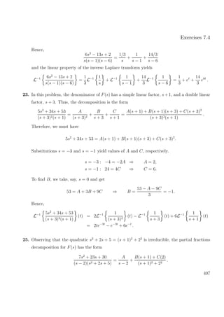Exercises 7.4
Hence,
6s2
− 13s + 2
s(s − 1)(s − 6)
=
1/3
s
+
1
s − 1
+
14/3
s − 6
and the linear property of the inverse Laplace transform yields
L−1 6s2
− 13s + 2
s(s − 1)(s − 6)
=
1
3
L−1 1
s
+ L−1 1
s − 1
+
14
3
L−1 1
s − 6
=
1
3
+ et
+
14
3
e6t
.
23. In this problem, the denominator of F(s) has a simple linear factor, s+1, and a double linear
factor, s + 3. Thus, the decomposition is the form
5s2
+ 34s + 53
(s + 3)2(s + 1)
=
A
(s + 3)2
+
B
s + 3
+
C
s + 1
=
A(s + 1) + B(s + 1)(s + 3) + C(s + 3)2
(s + 3)2(s + 1)
.
Therefore, we must have
5s2
+ 34s + 53 = A(s + 1) + B(s + 1)(s + 3) + C(s + 3)2
.
Substitutions s = −3 and s = −1 yield values of A and C, respectively.
s = −3 : −4 = −2A ⇒ A = 2,
s = −1 : 24 = 4C ⇒ C = 6.
To ﬁnd B, we take, say, s = 0 and get
53 = A + 3B + 9C ⇒ B =
53 − A − 9C
3
= −1.
Hence,
L−1 5s2
+ 34s + 53
(s + 3)2(s + 1)
(t) = 2L−1 1
(s + 3)2
(t) − L−1 1
s + 3
(t) + 6L−1 1
s + 1
(t)
= 2te−3t
− e−3t
+ 6e−t
.
25. Observing that the quadratic s2
+ 2s + 5 = (s + 1)2
+ 22
is irreducible, the partial fractions
decomposition for F(s) has the form
7s2
+ 23s + 30
(s − 2)(s2 + 2s + 5)
=
A
s − 2
+
B(s + 1) + C(2)
(s + 1)2 + 22
.
407
 