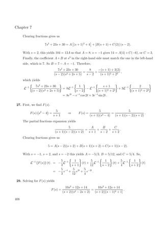 Chapter 7
Clearing fractions gives us
7s2
+ 23s + 30 = A (s + 1)2
+ 4 + [B(s + 1) + C(2)] (s − 2).
With s = 2, this yields 104 = 13A so that A = 8; s = −1 gives 14 = A(4) + C(−6), or C = 3.
Finally, the coeﬃcient A+ B at s2
in the right-hand side must match the one in the left-hand
side, which is 7. So B = 7 − A = −1. Therefore,
7s2
+ 23s + 30
(s − 2)(s2 + 2s + 5)
=
8
s − 2
+
−(s + 1) + 3(2)
(s + 1)2 + 22
,
which yields
L−1 7s2
+ 23s + 30
(s − 2)(s2 + 2s + 5)
= 8L−1 1
s − 2
− L−1 s + 1
(s + 1)2 + 22
+ 3L−1 2
(s + 1)2 + 22
= 8e2t
− e−t
cos 2t + 3e−t
sin 2t .
27. First, we ﬁnd F(s).
F(s) s2
− 4 =
5
s + 1
⇒ F(s) =
5
(s + 1)(s2 − 4)
=
5
(s + 1)(s − 2)(s + 2)
.
The partial fractions expansion yields
5
(s + 1)(s − 2)(s + 2)
=
A
s + 1
+
B
s − 2
+
C
s + 2
.
Clearing fractions gives us
5 = A(s − 2)(s + 2) + B(s + 1)(s + 2) + C(s + 1)(s − 2).
With s = −1, s = 2, and s = −2 this yields A = −5/3, B = 5/12, and C = 5/4. So,
L−1
{F(s)} (t) = −
5
3
L−1 1
s + 1
(t) +
5
12
L−1 1
s − 2
(t) +
5
4
L−1 1
s + 2
(t)
= −
5
3
e−t
+
5
12
e2t
+
5
4
e−2t
.
29. Solving for F(s) yields
F(s) =
10s2
+ 12s + 14
(s + 2)(s2 − 2s + 2)
=
10s2
+ 12s + 14
(s + 2)[(s − 1)2 + 1]
.
408
 