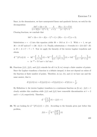 Exercises 7.4
Since, in the denominator, we have nonrepeated linear and quadratic factors, we seek for the
decomposition
10s2
+ 12s + 14
(s + 2)[(s − 1)2 + 1]
=
A
s + 2
+
B(s − 1) + C(1)
(s − 1)2 + 1
.
Clearing fractions, we conclude that
10s2
+ 12s + 14 = A[(s − 1)2
+ 1] + [B(s − 1) + C] (s + 2).
Substitution s = −2 into this equation yields 30 = 10A or A = 3. With s = 1, we get
36 = A+3C and so C = (36−A)/3 = 11. Finally, substitution s = 0 results 14 = 2A+2(C−B)
or B = A + C − 7 = 7. Now we apply the linearity of the inverse Laplace transform and
obtain
L−1
{F(s)} (t) = 3L−1 1
s + 2
(t) + 7L−1 s − 1
(s − 1)2 + 1
(t) + 11L−1 1
(s − 1)2 + 1
(t)
= 3e−2t
+ 7et
cos t + 11et
sin t .
31. Functions f1(t), f2(t), and f3(t) coincide for all t in [0, ∞) except a ﬁnite number of points.
Since the Laplace transform a function is a deﬁnite integral, it does not depend on values of
the function at ﬁnite number of points. Therefore, in (a), (b), and (c) we have one and the
same answer, that is
L {f1(t)} (s) = L {f2(t)} (s) = L {f3(t)} (s) = L {t} (s) =
1
s2
.
By Deﬁnition 4, the inverse Laplace transform is a continuous function on [0, ∞). f3(t) = t
clearly satisﬁes this condition while f1(t) and f2(t) have removable discontinuities at t = 2
and t = 1, 6, respectively. Therefore,
L−1 1
s2
(t) = f3(t) = t.
33. We are looking for L−1
{F(s)} (t) = f(t). According to the formula given just before this
problem,
f(t) =
−1
t
L−1 dF
ds
(t)
409
 