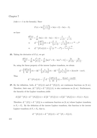 Chapter 7
(take n = 1 in the formula). Since
F(s) = ln
s + 2
s − 5
= ln(s + 2) − ln(s − 5),
we have
dF(s)
ds
=
d
ds
(ln(s + 2) − ln(s − 5)) =
1
s + 2
−
1
s − 5
⇒ L−1 dF
ds
(t) = L−1 1
s + 2
−
1
s − 5
(t) = e−2t
− e5t
⇒ L−1
{F(s)} (t) =
−1
t
e−2t
− e5t
=
e5t
− e−2t
t
.
35. Taking the derivative of F(s), we get
dF(s)
ds
=
d
ds
ln
s2
+ 9
s2 + 1
=
d
ds
ln(s2
+ 9) − ln(s2
+ 1) =
2s
s2 + 9
−
2s
s2 + 1
.
So, using the linear property of the inverse Laplace transform, we obtain
L−1 dF(s)
ds
(t) = 2L−1 s
s2 + 9
(t) − 2L−1 s
s2 + 1
(t) = 2(cos 3t − cos t).
Thus
L−1
{F(s)} (t) =
−1
t
L−1 dF(s)
ds
(t) =
2(cos t − cos 3t)
t
.
37. By the deﬁnition, both, L−1
{F1} (t) and L−1
{F2} (t), are continuous functions on [0, ∞).
Therefore, their sum, (L−1
{F1} + L−1
{F2}) (t), is also continuous on [0, ∞). Furthermore,
the linearity of the Laplace transform yields
L L−1
{F1} + L−1
{F2} (s) = L L−1
{F1} (s) + L L−1
{F2} (s) = F1(s) + F2(s).
Therefore, L−1
{F1} + L−1
{F2} is a continuous function on [0, ∞) whose Laplace transform
is F1 + F2. By the deﬁnition of the inverse Laplace transform, this function is the inverse
Laplace transform of F1 + F2, that is,
L−1
{F1} (t) + L−1
{F2} (t) = L−1
{F1 + F2} (t),
410
 