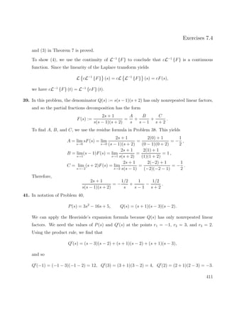Exercises 7.4
and (3) in Theorem 7 is proved.
To show (4), we use the continuity of L−1
{F} to conclude that cL−1
{F} is a continuous
function. Since the linearity of the Laplace transform yields
L cL−1
{F} (s) = cL L−1
{F} (s) = cF(s),
we have cL−1
{F} (t) = L−1
{cF} (t).
39. In this problem, the denominator Q(s) := s(s − 1)(s + 2) has only nonrepeated linear factors,
and so the partial fractions decomposition has the form
F(s) :=
2s + 1
s(s − 1)(s + 2)
=
A
s
+
B
s − 1
+
C
s + 2
.
To ﬁnd A, B, and C, we use the residue formula in Problem 38. This yields
A = lim
s→0
sF(s) = lim
s→0
2s + 1
(s − 1)(s + 2)
=
2(0) + 1
(0 − 1)(0 + 2)
= −
1
2
,
B = lim
s→1
(s − 1)F(s) = lim
s→1
2s + 1
s(s + 2)
=
2(1) + 1
(1)(1 + 2)
= 1 ,
C = lim
s→−2
(s + 2)F(s) = lim
s→2
2s + 1
s(s − 1)
=
2(−2) + 1
(−2)(−2 − 1)
= −
1
2
.
Therefore,
2s + 1
s(s − 1)(s + 2)
= −
1/2
s
+
1
s − 1
−
1/2
s + 2
.
41. In notation of Problem 40,
P(s) = 3s2
− 16s + 5, Q(s) = (s + 1)(s − 3)(s − 2).
We can apply the Heaviside’s expansion formula because Q(s) has only nonrepeated linear
factors. We need the values of P(s) and Q (s) at the points r1 = −1, r2 = 3, and r3 = 2.
Using the product rule, we ﬁnd that
Q (s) = (s − 3)(s − 2) + (s + 1)(s − 2) + (s + 1)(s − 3),
and so
Q (−1) = (−1 − 3)(−1 − 2) = 12, Q (3) = (3 + 1)(3 − 2) = 4, Q (2) = (2 + 1)(2 − 3) = −3.
411
 