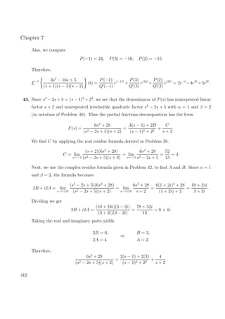 Chapter 7
Also, we compute
P(−1) = 24, P(3) = −16, P(2) = −15.
Therefore,
L−1 3s2
− 16s + 5
(s + 1)(s − 3)(s − 2)
(t) =
P(−1)
Q (−1)
e(−1)t
+
P(3)
Q (3)
e(3)t
+
P(2)
Q (2)
e(2)t
= 2e−t
−4e3t
+5e2t
.
43. Since s2
− 2s + 5 = (s − 1)2
+ 22
, we see that the denominator of F(s) has nonrepeated linear
factor s + 2 and nonrepeated irreducible quadratic factor s2
− 2s + 5 with α = 1 and β = 2
(in notation of Problem 40). Thus the partial fractions decomposition has the form
F(s) =
6s2
+ 28
(s2 − 2s + 5)(s + 2)
=
A(s − 1) + 2B
(s − 1)2 + 22
+
C
s + 2
.
We ﬁnd C by applying the real residue formula derived in Problem 38.
C = lim
s→−2
(s + 2)(6s2
+ 28)
(s2 − 2s + 5)(s + 2)
= lim
s→−2
6s2
+ 28
s2 − 2s + 5
=
52
13
= 4.
Next, we use the complex residue formula given in Problem 42, to ﬁnd A and B. Since α = 1
and β = 2, the formula becomes
2B + i2A = lim
s→1+2i
(s2
− 2s + 5)(6s2
+ 28)
(s2 − 2s + 5)(s + 2)
= lim
s→1+2i
6s2
+ 28
s + 2
=
6(1 + 2i)2
+ 28
(1 + 2i) + 2
=
10 + 24i
3 + 2i
.
Dividing we get
2B + i2A =
(10 + 24i)(3 − 2i)
(3 + 2i)(3 − 2i)
=
78 + 52i
13
= 6 + 4i.
Taking the real and imaginary parts yields
2B = 6,
2A = 4
⇒
B = 3,
A = 2.
Therefore,
6s2
+ 28
(s2 − 2s + 5)(s + 2)
=
2(s − 1) + 2(3)
(s − 1)2 + 22
+
4
s + 2
.
412
 