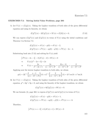 Exercises 7.5
EXERCISES 7.5: Solving Initial Value Problems, page 383
1. Let Y (s) := L {y} (s). Taking the Laplace transform of both sides of the given diﬀerential
equation and using its linearity, we obtain
L {y } (s) − 2L {y } (s) + 5Y (s) = L {0} (s) = 0. (7.12)
We can express L {y } (s) and L {y } (s) in terms of Y (s) using the initial conditions and
Theorem 5 in Section 7.3.
L {y } (s) = sY (s) − y(0) = sY (s) − 2,
L {y } (s) = s2
Y (s) − sy(0) − y (0) = s2
Y (s) − 2s − 4.
Substituting back into (7.12) and solving for Y (s) yield
s2
Y (s) − 2s − 4 − 2 [sY (s) − 2] + 5Y (s) = 0
⇒ Y (s) s2
− 2s + 5 = 2s
⇒ Y (s) =
2s
s2 − 2s + 5
=
2s
(s − 1)2 + 22
=
2(s − 1)
(s − 1)2 + 22
+
2
(s − 1)2 + 22
.
Applying now the inverse Laplace transform to both sides, we obtain
y(t) = 2L−1 s − 1
(s − 1)2 + 22
(t) + L−1 2
(s − 1)2 + 22
(t) = 2et
cos 2t + et
sin 2t.
3. Let Y (s) := L {y} (s). Taking the Laplace transform of both sides of the given diﬀerential
equation, y + 6y + 9y = 0, and using the linearity of the Laplace transform, we obtain
L {y } (s) + 6L {y } (s) + 9Y (s) = 0.
We use formula (4), page 362, to express L {y } (s) and L {y } (s) in terms of Y (s).
L {y } (s) = sY (s) − y(0) = sY (s) + 1,
L {y } (s) = s2
Y (s) − sy(0) − y (0) = s2
Y (s) + s − 6.
Therefore,
s2
Y (s) + s − 6 + 6 [sY (s) + 1] + 9Y (s) = 0
413
 