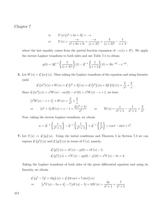 Chapter 7
⇒ Y (s) s2
+ 6s + 9 = −s
⇒ Y (s) =
−s
s2 + 6s + 9
=
−s
(s + 3)2
=
3
(s + 3)2
−
1
s + 3
,
where the last equality comes from the partial fraction expansion of −s/(s + 32
). We apply
the inverse Laplace transform to both sides and use Table 7.1 to obtain
y(t) = 3L−1 1
(s + 3)2
(t) − L−1 1
s + 3
(t) = 3te−3t
− e−3t
.
5. Let W(s) = L {w} (s). Then taking the Laplace transform of the equation and using linearity
yield
L {w } (s) + W(s) = L t2
+ 2 (s) = L t2
(s) + 2L {1} (s) =
2
s3
+
2
s
.
Since L {w } (s) = s2
W(s) − sw(0) − w (0) = s2
W(s) − s + 1, we have
s2
W(s) − s + 1 + W(s) =
2
s3
+
2
s
⇒ s2
+ 1 W(s) = s − 1 +
2(s2
+ 1)
s3
⇒ W(s) =
s
s2 + 1
−
1
s2 + 1
+
2
s3
.
Now, taking the inverse Laplace transform, we obtain
w = L−1 s
s2 + 1
− L−1 1
s2 + 1
+ L−1 2
s3
= cos t − sin t + t2
.
7. Let Y (s) := L {y} (s). Using the initial conditions and Theorem 5 in Section 7.3 we can
express L {y } (s) and L {y } (s) in terms of Y (s), namely,
L {y } (s) = sY (s) − y(0) = sY (s) − 5,
L {y } (s) = s2
Y (s) − sy(0) − y (0) = s2
Y (s) − 5s + 4.
Taking the Laplace transform of both sides of the given diﬀerential equation and using its
linearity, we obtain
L {y − 7y + 10y} (s) = L {9 cos t + 7 sin t} (s)
⇒ s2
Y (s) − 5s + 4 − 7 [sY (s) − 5] + 10Y (s) =
9s
s2 + 1
+
7
s2 + 1
414
 