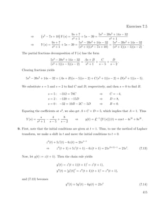 Exercises 7.5
⇒ s2
− 7s + 10 Y (s) =
9s + 7
s2 + 1
+ 5s − 39 =
5s3
− 39s2
+ 14s − 32
s2 + 1
⇒ Y (s) =
9s + 7
s2 + 1
+ 5s − 39 =
5s3
− 39s2
+ 14s − 32
(s2 + 1)(s2 − 7s + 10)
=
5s3
− 39s2
+ 14s − 32
(s2 + 1)(s − 5)(s − 2)
.
The partial fractions decomposition of Y (s) has the form
5s3
− 39s2
+ 14s − 32
(s2 + 1)(s − 5)(s − 2)
=
As + B
s2 + 1
+
C
s − 5
+
D
s − 2
.
Clearing fractions yields
5s3
− 39s2
+ 14s − 32 = (As + B)(s − 5)(s − 2) + C(s2
+ 1)(s − 2) + D(s2
+ 1)(s − 5).
We substitute s = 5 and s = 2 to ﬁnd C and D, resprectively, and then s = 0 to ﬁnd B.
s = 5 : −312 = 78C ⇒ C = −4,
s = 2 : −120 = −15D ⇒ D = 8,
s = 0 : −32 = 10B − 2C − 5D ⇒ B = 0.
Equating the coeﬃcients at s3
, we also get A + C + D = 5, which implies that A = 1. Thus
Y (s) =
s
s2 + 1
−
4
s − 5
+
8
s − 2
⇒ y(t) = L−1
{Y (s)} (t) = cos t − 4e5t
+ 8e2t
.
9. First, note that the initial conditions are given at t = 1. Thus, to use the method of Laplace
transform, we make a shift in t and move the initial conditions to t = 0.
z (t) + 5z (t) − 6z(t) = 21et−1
⇒ z (t + 1) + 5z (t + 1) − 6z(t + 1) = 21e(t+1)−1
= 21et
. (7.13)
Now, let y(t) := z(t + 1). Then the chain rule yields
y (t) = z (t + 1)(t + 1) = z (t + 1),
y (t) = [y (t)] = z (t + 1)(t + 1) = z (t + 1),
and (7.13) becomes
y (t) + 5y (t) − 6y(t) = 21et
(7.14)
415
 
