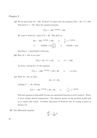 Chapter 2
(a) We are given that M = 100. To ﬁnd C we must solve the equation T(0) = 40 = C +100.
This gives C = −60. Thus the equation becomes
T(t) = −60e−0.02180t
+ 100.
We want to solve for t when T(t) = 90. This gives us
90 = −60e−0.02180t
+ 100 ⇒
1
6
= e−0.02180t
⇒ −0.0218t = ln
1
6
⇒ 0.0218t = ln 6 .
Therefore t = ln 6/0.0218 ≈ 82.2 min.
(b) Here M = 140, so we solve
T(0) = 40 = C + 140 ⇒ C = −100.
As above, solving for t in the equation
T(t) = −100e−0.02180t
+ 140 = 90 ⇒ t ≈ 31.8 .
(c) With M = 80, we solve
40 = C + 80,
yielding C = −40. Setting
T(t) = −40e−0.02180t
+ 80 = 90 ⇒ −
1
4
= e−0.02180t
.
This last equation is impossible because an exponential function is never negative. Hence
it never attains desired temperature. The physical nature of this problem would lead
us to expect this result. A further discussion of Newton’s law of cooling is given in
Section 3.3.
37. The diﬀerential equation
dP
dt
=
r
100
P
38
 