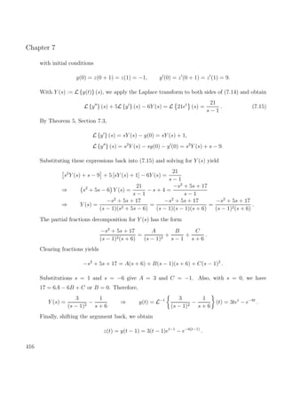 Chapter 7
with initial conditions
y(0) = z(0 + 1) = z(1) = −1, y (0) = z (0 + 1) = z (1) = 9.
With Y (s) := L {y(t)} (s), we apply the Laplace transform to both sides of (7.14) and obtain
L {y } (s) + 5L {y } (s) − 6Y (s) = L 21et
(s) =
21
s − 1
. (7.15)
By Theorem 5, Section 7.3,
L {y } (s) = sY (s) − y(0) = sY (s) + 1,
L {y } (s) = s2
Y (s) − sy(0) − y (0) = s2
Y (s) + s − 9.
Substituting these expressions back into (7.15) and solving for Y (s) yield
s2
Y (s) + s − 9 + 5 [sY (s) + 1] − 6Y (s) =
21
s − 1
⇒ s2
+ 5s − 6 Y (s) =
21
s − 1
− s + 4 =
−s2
+ 5s + 17
s − 1
⇒ Y (s) =
−s2
+ 5s + 17
(s − 1)(s2 + 5s − 6)
=
−s2
+ 5s + 17
(s − 1)(s − 1)(s + 6)
=
−s2
+ 5s + 17
(s − 1)2(s + 6)
.
The partial fractions decomposition for Y (s) has the form
−s2
+ 5s + 17
(s − 1)2(s + 6)
=
A
(s − 1)2
+
B
s − 1
+
C
s + 6
.
Clearing fractions yields
−s2
+ 5s + 17 = A(s + 6) + B(s − 1)(s + 6) + C(s − 1)2
.
Substitutions s = 1 and s = −6 give A = 3 and C = −1. Also, with s = 0, we have
17 = 6A − 6B + C or B = 0. Therefore,
Y (s) =
3
(s − 1)2
−
1
s + 6
⇒ y(t) = L−1 3
(s − 1)2
−
1
s + 6
(t) = 3tet
− e−6t
.
Finally, shifting the argument back, we obtain
z(t) = y(t − 1) = 3(t − 1)et−1
− e−6(t−1)
.
416
 