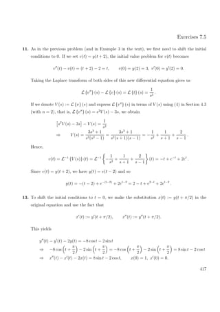 Exercises 7.5
11. As in the previous problem (and in Example 3 in the text), we ﬁrst need to shift the initial
conditions to 0. If we set v(t) = y(t + 2), the initial value problem for v(t) becomes
v (t) − v(t) = (t + 2) − 2 = t, v(0) = y(2) = 3, v (0) = y (2) = 0.
Taking the Laplace transform of both sides of this new diﬀerential equation gives us
L {v } (s) − L {v} (s) = L {t} (s) =
1
s2
.
If we denote V (s) := L {v} (s) and express L {v } (s) in terms of V (s) using (4) in Section 4.3
(with n = 2), that is, L {v } (s) = s2
V (s) − 3s, we obtain
s2
V (s) − 3s − V (s) =
1
s2
⇒ V (s) =
3s3
+ 1
s2(s2 − 1)
=
3s3
+ 1
s2(s + 1)(s − 1)
= −
1
s2
+
1
s + 1
+
2
s − 1
.
Hence,
v(t) = L−1
{V (s)} (t) = L−1
−
1
s2
+
1
s + 1
+
2
s − 1
(t) = −t + e−t
+ 2et
.
Since v(t) = y(t + 2), we have y(t) = v(t − 2) and so
y(t) = −(t − 2) + e−(t−2)
+ 2et−2
= 2 − t + e2−t
+ 2et−2
.
13. To shift the initial conditions to t = 0, we make the substitution x(t) := y(t + π/2) in the
original equation and use the fact that
x (t) := y (t + π/2), x (t) := y (t + π/2).
This yields
y (t) − y (t) − 2y(t) = −8 cos t − 2 sin t
⇒ −8 cos t +
π
2
− 2 sin t +
π
2
= −8 cos t +
π
2
− 2 sin t +
π
2
= 8 sin t − 2 cos t
⇒ x (t) − x (t) − 2x(t) = 8 sin t − 2 cos t, x(0) = 1, x (0) = 0.
417
 
