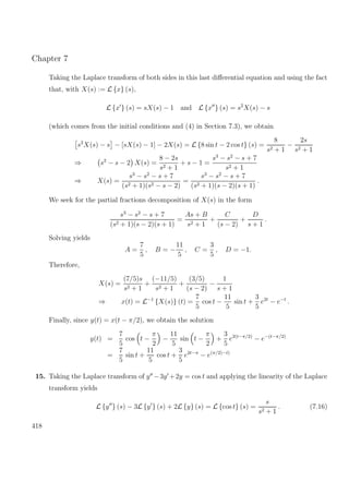 Chapter 7
Taking the Laplace transform of both sides in this last diﬀerential equation and using the fact
that, with X(s) := L {x} (s),
L {x } (s) = sX(s) − 1 and L {x } (s) = s2
X(s) − s
(which comes from the initial conditions and (4) in Section 7.3), we obtain
s2
X(s) − s − [sX(s) − 1] − 2X(s) = L {8 sin t − 2 cos t} (s) =
8
s2 + 1
−
2s
s2 + 1
⇒ s2
− s − 2 X(s) =
8 − 2s
s2 + 1
+ s − 1 =
s3
− s2
− s + 7
s2 + 1
⇒ X(s) =
s3
− s2
− s + 7
(s2 + 1)(s2 − s − 2)
=
s3
− s2
− s + 7
(s2 + 1)(s − 2)(s + 1)
.
We seek for the partial fractions decomposition of X(s) in the form
s3
− s2
− s + 7
(s2 + 1)(s − 2)(s + 1)
=
As + B
s2 + 1
+
C
(s − 2)
+
D
s + 1
.
Solving yields
A =
7
5
, B = −
11
5
, C =
3
5
, D = −1.
Therefore,
X(s) =
(7/5)s
s2 + 1
+
(−11/5)
s2 + 1
+
(3/5)
(s − 2)
−
1
s + 1
⇒ x(t) = L−1
{X(s)} (t) =
7
5
cos t −
11
5
sin t +
3
5
e2t
− e−t
.
Finally, since y(t) = x(t − π/2), we obtain the solution
y(t) =
7
5
cos t −
π
2
−
11
5
sin t −
π
2
+
3
5
e2(t−π/2)
− e−(t−π/2)
=
7
5
sin t +
11
5
cos t +
3
5
e2t−π
− e(π/2)−t)
15. Taking the Laplace transform of y −3y +2y = cos t and applying the linearity of the Laplace
transform yields
L {y } (s) − 3L {y } (s) + 2L {y} (s) = L {cos t} (s) =
s
s2 + 1
. (7.16)
418
 