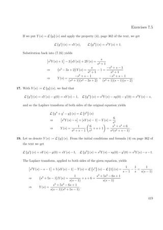 Exercises 7.5
If we put Y (s) = L {y} (s) and apply the property (4), page 362 of the text, we get
L {y } (s) = sY (s), L {y } (s) = s2
Y (s) + 1.
Substitution back into (7.16) yields
s2
Y (s) + 1 − 3 [sY (s)] + 2Y (s) =
s
s2 + 1
⇒ s2
− 3s + 2 Y (s) =
s
s2 + 1
− 1 =
−s2
+ s − 1
s2 + 1
⇒ Y (s) =
−s2
+ s − 1
(s2 + 1)(s2 − 3s + 2)
=
−s2
+ s − 1
(s2 + 1)(s − 1)(s − 2)
.
17. With Y (s) := L {y} (s), we ﬁnd that
L {y } (s) = sY (s) − y(0) = sY (s) − 1, L {y } (s) = s2
Y (s) − sy(0) − y (0) = s2
Y (s) − s,
and so the Laplace transform of both sides of the original equation yields
L {y + y − y} (s) = L t3
(s)
⇒ s2
Y (s) − s + [sY (s) − 1] − Y (s) =
6
s4
⇒ Y (s) =
1
s2 + s − 1
6
s4
+ s + 1 =
s5
+ s4
+ 6
s4(s2 + s − 1)
.
19. Let us denote Y (s) := L {y} (s). From the initial conditions and formula (4) on page 362 of
the text we get
L {y } (s) = sY (s) −y(0) = sY (s) −1, L {y } (s) = s2
Y (s) −sy(0) −y (0) = s2
Y (s) −s −1.
The Laplace transform, applied to both sides of the given equation, yields
s2
Y (s) − s − 1 + 5 [sY (s) − 1] − Y (s) = L et
(s) − L {1} (s) =
1
s − 1
−
1
s
=
1
s(s − 1)
⇒ s2
+ 5s − 1 Y (s) =
1
s(s − 1)
+ s + 6 =
s3
+ 5s2
− 6s + 1
s(s − 1)
⇒ Y (s) =
s3
+ 5s2
− 6s + 1
s(s − 1)(s2 + 5s − 1)
.
419
 