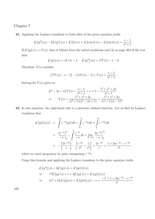 Chapter 7
21. Applying the Laplace transform to both sides of the given equation yields
L {y } (s) − 2L {y } (s) + L {t} (s) = L {cos t} (s) − L {sin t} (s) =
s − 1
s2 + 1
.
If L {y} (s) =: Y (s), then it follows from the initial conditions and (4) on page 362 of the text
that
L {y } (s) = sY (s) − 1, L {y } (s) = s2
Y (s) − s − 3.
Therefore, Y (s) satisﬁes
s2
Y (s) − s − 3 − 2 [sY (s) − 1] + Y (s) =
s − 1
s2 + 1
.
Solving for Y (s) gives us
s2
− 2s + 1 Y (s) =
s − 1
s2 + 1
+ s + 1 =
s3
+ s2
+ 2s
s2 + 1
⇒ Y (s) =
s3
+ s2
+ 2s
(s2 + 1)(s2 − 2s + 1)
=
s3
+ s2
+ 2s
(s2 + 1)(s − 1)2
.
23. In this equation, the right-hand side is a piecewise deﬁned function. Let us ﬁnd its Laplace
transform ﬁrst.
L {g(t)} (s) =
∞
0
e−st
g(t) dt =
2
0
e−st
t dt +
∞
2
e−st
5 dt
=
te−st
−s
2
0
−
2
0
e−st
−s
dt + lim
N→∞
5e−st
−s
N
2
= −
2e−2s
s
−
e−2s
s2
+
1
s2
+
5e−2s
s
=
1 + 3se−2s
− e−2s
s2
,
where we used integration by parts integrating e−st
t.
Using this formula and applying the Laplace transform to the given equation yields
L {y } (s) + 4L {y} (s) = L {g(t)} (s)
⇒ s2
L {y} (s) + s + 4L {y} (s) = L {g(t)} (s)
⇒ s2
+ 4 L {y} (s) = L {g(t)} (s) − s =
−s3
+ 1 + 3se−2s
− e−2s
s2
420
 