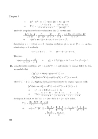 Chapter 7
⇒ s3
+ 3s2
+ 3s + 1 Y (s) + 4s2
+ 8s + 2 = 0
⇒ Y (s) = −
4s2
+ 8s + 2
s3 + 3s2 + 3s + 1
= −
4s2
+ 8s + 2
(s + 1)3
.
Therefore, the partial fractions decomposition of Y (s) has the form
−
4s2
+ 8s + 2
(s + 1)3
=
A
(s + 1)3
+
B
(s + 1)2
+
C
s + 1
=
A + B(s + 1) + C(s + 1)2
(s + 1)3
⇒ −(4s2
+ 8s + 2) = A + B(s + 1) + C(s + 1)2
.
Substitution s = −1 yields A = 2. Equating coeﬃcients at s2
, we get C = −4. At last,
substituting s = 0 we obtain
−2 = A + B + C ⇒ B = −2 − A − C = 0.
Therefore,
Y (s) =
2
(s + 1)3
+
−4
s + 1
⇒ y(t) = L−1
{Y } (t) = t2
e−t
− 4e−t
= t2
− 4 e−t
.
29. Using the initial conditions, y(0) = a and y (0) = b, and formula (4) on page 362 of the text,
we conclude that
L {y } (s) = sY (s) − y(0) = sY (s) − a,
L {y } (s) = s2
Y (s) − sy(0) − y (0) = s2
Y (s) − as − b,
where Y (s) = L {y} (s). Applying the Laplace transform to the original equation yields
s2
Y (s) − as − b − 4 [sY (s) − a] + 3Y (s) = L {0} (s) = 0
⇒ s2
− 4s + 3 Y (s) = as + b − 4a
⇒ Y (s) =
as + b − 4a
s2 − 4s + 3
=
as + b − 4a
(s − 1)(s − 3)
=
A
s − 1
+
B
s − 3
.
Solving for A and B, we ﬁnd that A = (3a − b)/2, B = (b − a)/2. Hence
Y (s) =
(3a − b)/2
s − 1
+
(b − a)/2
s − 3
⇒ y(t) = L−1
{Y } (t) =
3a − b
2
L−1 1
s − 1
(t) +
b − a
2
L−1 1
s − 3
(t)
=
3a − b
2
et
+
b − a
2
e3t
.
422
 