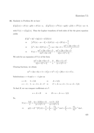 Exercises 7.5
31. Similarly to Problem 29, we have
L {y } (s) = sY (s)−y(0) = sY (s)−a, L {y } (s) = s2
Y (s)−sy(0)−y (0) = s2
Y (s)−as−b,
with Y (s) := L {y} (s). Thus the Laplace transform of both sides of the the given equation
yields
L {y + 2y + 2y} (s) = L {5} (s)
⇒ s2
Y (s) − as − b + 2 [sY (s) − a] + 2Y (s) =
5
s
⇒ s2
+ 2s + 2 Y (s) =
5
s
+ as + 2a + b =
as2
+ (2a + b)s + 5
s
⇒ Y (s) =
as2
+ (2a + b)s + 5
s(s2 + 2s + 2)
=
as2
+ (2a + b)s + 5
s[(s + 1)2 + 1]
.
We seek for an expansion of Y (s) of the form
as2
+ (2a + b)s + 5
s[(s + 1)2 + 1]
=
A
s
+
B(s + 1) + C
(s + 1)2 + 1
.
Clearing fractions, we obtain
as2
+ (2a + b)s + 5 = A (s + 1)2
+ 1 + [B(s + 1) + C] s .
Substitutions s = 0 and s = −1 give us
s = 0 : 5 = 2A ⇒ A = 5/2,
s = −1 : 5 − a − b = A − C ⇒ C = A + a + b − 5 = a + b − 5/2.
To ﬁnd B, we can compare coeﬃcients at s2
:
a = A + B ⇒ B = a − A = a − 5/2.
So,
Y (s) =
5/2
s
+
(a − 5/2)(s + 1)
(s + 1)2 + 1
+
a + b − 5/2
(s + 1)2 + 1
⇒ y(t) = L−1
{Y } (t) =
5
2
+ a −
5
2
e−t
cos t + a + b −
5
2
e−t
sin t .
423
 