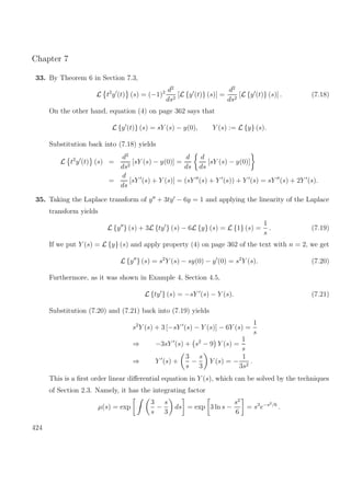 Chapter 7
33. By Theorem 6 in Section 7.3,
L t2
y (t) (s) = (−1)2 d2
ds2
[L {y (t)} (s)] =
d2
ds2
[L {y (t)} (s)] . (7.18)
On the other hand, equation (4) on page 362 says that
L {y (t)} (s) = sY (s) − y(0), Y (s) := L {y} (s).
Substitution back into (7.18) yields
L t2
y (t) (s) =
d2
ds2
[sY (s) − y(0)] =
d
ds
d
ds
[sY (s) − y(0)]
=
d
ds
[sY (s) + Y (s)] = (sY (s) + Y (s)) + Y (s) = sY (s) + 2Y (s).
35. Taking the Laplace transform of y + 3ty − 6y = 1 and applying the linearity of the Laplace
transform yields
L {y } (s) + 3L {ty } (s) − 6L {y} (s) = L {1} (s) =
1
s
. (7.19)
If we put Y (s) = L {y} (s) and apply property (4) on page 362 of the text with n = 2, we get
L {y } (s) = s2
Y (s) − sy(0) − y (0) = s2
Y (s). (7.20)
Furthermore, as it was shown in Example 4, Section 4.5,
L {ty } (s) = −sY (s) − Y (s). (7.21)
Substitution (7.20) and (7.21) back into (7.19) yields
s2
Y (s) + 3 [−sY (s) − Y (s)] − 6Y (s) =
1
s
⇒ −3sY (s) + s2
− 9 Y (s) =
1
s
⇒ Y (s) +
3
s
−
s
3
Y (s) = −
1
3s2
.
This is a ﬁrst order linear diﬀerential equation in Y (s), which can be solved by the techniques
of Section 2.3. Namely, it has the integrating factor
µ(s) = exp
3
s
−
s
3
ds = exp 3 ln s −
s2
6
= s3
e−s2/6
.
424
 
