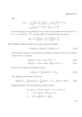 Exercises 7.5
Thus
Y (s) =
1
µ(s)
µ(s) −
1
3s2
ds =
1
s3e−s2/6
−s
3
e−s2/6
ds
=
1
s3e−s2/6
e−s2/6
+ C =
1
s3
1 + Ces2/6
.
Just as in Example 4 on page 380 of the text, C must be zero in order to ensure that Y (s) → 0
as s → ∞. Thus Y (s) = 1/s3
, and from Table 7.1 on page 358 of the text we get
y(t) = L−1 1
s3
(t) =
1
2
L−1 2
s3
(t) =
t2
2
.
37. We apply the Laplace transform to the given equation and obtain
L {ty } (s) − 2L {y } (s) + L {ty} (s) = 0. (7.22)
Using Theorem 5 (Section 7.3) and the initial conditions, we express L {y } (s) and L {y } (s)
in terms of Y (s) := L {y} (s).
L {y } (s) = sY (s) − y(0) = sY (s) − 1, (7.23)
L {y } (s) = s2
Y (s) − sy(0) − y (0) = s2
Y (s) − s. (7.24)
We now involve Theorem 6 in Section 7.3 to get
L {ty} (s) = −
d
ds
[L {y} (s)] = −Y (s). (7.25)
Also, Theorem 6 and equation (7.24) yield
L {ty } (s) = −
d
ds
[L {y } (s)] = −
d
ds
s2
Y (s) − s = 1 − 2sY (s) − s2
Y (s). (7.26)
Substituting (7.23), (7.25), and (7.26) into (7.22), we obtain
1 − 2sY (s) − s2
Y (s) − 2 [sY (s) − 1] + [−Y (s)] = 0
⇒ − s2
+ 1 Y (s) − 4sY (s) + 3 = 0
⇒ Y (s) +
4s
s2 + 1
Y (s) =
3
s2 + 1
.
425
 