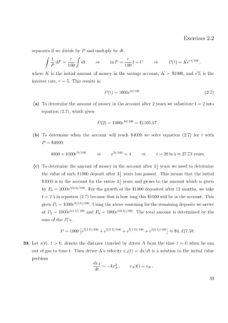 Exercises 2.2
separates if we divide by P and multiply by dt.
1
P
dP =
r
100
dt ⇒ ln P =
r
100
t + C ⇒ P(t) = Kert/100
,
where K is the initial amount of money in the savings account, K = $1000, and r% is the
interest rate, r = 5. This results in
P(t) = 1000e5t/100
. (2.7)
(a) To determine the amount of money in the account after 2 years we substitute t = 2 into
equation (2.7), which gives
P(2) = 1000e10/100
= $1105.17 .
(b) To determine when the account will reach $4000 we solve equation (2.7) for t with
P = $4000:
4000 = 1000e5t/100
⇒ e5t/100
= 4 ⇒ t = 20 ln 4 ≈ 27.73 years.
(c) To determine the amount of money in the account after 31
2
years we need to determine
the value of each $1000 deposit after 31
2
years has passed. This means that the initial
$1000 is in the account for the entire 31
2
years and grows to the amount which is given
by P0 = 1000e5(3.5)/100
. For the growth of the $1000 deposited after 12 months, we take
t = 2.5 in equation (2.7) because that is how long this $1000 will be in the account. This
gives P1 = 1000e5(2.5)/100
. Using the above reasoning for the remaining deposits we arrive
at P2 = 1000e5(1.5)/100
and P3 = 1000e5(0.5)/100
. The total amount is determined by the
sum of the Pi’s.
P = 1000 e5(3.5)/100
+ e5(2.5)/100
+ e5(1.5)/100
+ e5(0.5)/100
≈ $4, 427.59 .
39. Let s(t), t > 0, denote the distance traveled by driver A from the time t = 0 when he ran
out of gas to time t. Then driver A’s velocity vA(t) = ds/dt is a solution to the initial value
problem
dvA
dt
= −kv2
A , vA(0) = vB ,
39
 