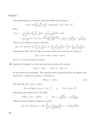 Chapter 7
The integrating factor of this ﬁrst order linear diﬀerential equation is
µ(s) = exp
4s
s2 + 1
ds = exp 2 ln s2
+ 1 = s2
+ 1
2
.
Hence
Y (s) =
1
µ(s)
µ(s)
3
s2 + 1
ds =
1
(s2 + 1)2
3 s2
+ 1 ds
=
1
(s2 + 1)2
s3
+ 3s + C =
(s3
+ s) + (2s + C)
(s2 + 1)2
=
s
s2 + 1
+
2s
(s2 + 1)2
+
C
(s2 + 1)2
,
where C is an arbitrary constant. Therefore,
y(t) = L−1
{Y } (t) = L−1 s
s2 + 1
(t) + L−1 2s
(s2 + 1)2
(t) +
C
2
L−1 2
(s2 + 1)2
(t) .
Using formulas (24), (29) and (30) on the inside back cover of the text, we ﬁnally get
y(t) = cos t + t sin t + c(sin t − t cos t),
where c := C/2 is an arbitrary constant.
39. Similarly to Example 5, we have the initial value problem (18), namely,
Iy (t) = −ke(t), y(0) = 0, y (0) = 0,
for the model of the mechanism. This equation leads to equation (19) for the Laplace trans-
forms Y (s) := L {y(t)} (s) and E(s) := L {e(t)} (s):
s2
IY (s) = −kE(s). (7.27)
But, this time, e(t) = y(t) − a and so
E(s) = L {y(t) − a} (s) = Y (s) −
a
s
⇒ Y (s) = E(s) +
a
s
.
Substituting this relation into (7.27) yields
s2
IE(s) + aIs = −kE(s) ⇒ E(s) = −
−aIs
s2I + k
= −
as
s2 + (k/I)
.
Taking the inverse Laplace transform, we obtain
e(t) = L−1
{E(s)} (t) = −aL−1 s
s2 + ( k/I)2
(t) = −a cos k/It .
426
 