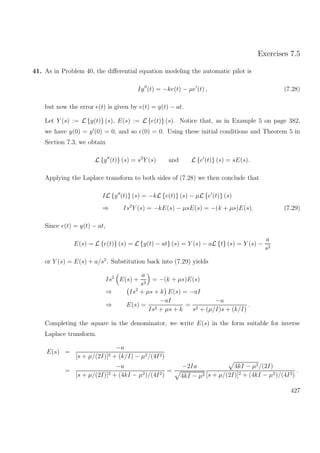 Exercises 7.5
41. As in Problem 40, the diﬀerential equation modeling the automatic pilot is
Iy (t) = −ke(t) − µe (t) , (7.28)
but now the error e(t) is given by e(t) = y(t) − at.
Let Y (s) := L {y(t)} (s), E(s) := L {e(t)} (s). Notice that, as in Example 5 on page 382,
we have y(0) = y (0) = 0, and so e(0) = 0. Using these initial conditions and Theorem 5 in
Section 7.3, we obtain
L {y (t)} (s) = s2
Y (s) and L {e (t)} (s) = sE(s).
Applying the Laplace transform to both sides of (7.28) we then conclude that
IL {y (t)} (s) = −kL {e(t)} (s) − µL {e (t)} (s)
⇒ Is2
Y (s) = −kE(s) − µsE(s) = −(k + µs)E(s). (7.29)
Since e(t) = y(t) − at,
E(s) = L {e(t)} (s) = L {y(t) − at} (s) = Y (s) − aL {t} (s) = Y (s) −
a
s2
or Y (s) = E(s) + a/s2
. Substitution back into (7.29) yields
Is2
E(s) +
a
s2
= −(k + µs)E(s)
⇒ Is2
+ µs + k E(s) = −aI
⇒ E(s) =
−aI
Is2 + µs + k
=
−a
s2 + (µ/I)s + (k/I)
.
Completing the square in the denominator, we write E(s) in the form suitable for inverse
Laplace transform.
E(s) =
−a
[s + µ/(2I)]2 + (k/I) − µ2/(4I2)
=
−a
[s + µ/(2I)]2 + (4kI − µ2)/(4I2)
=
−2Ia
4kI − µ2
4kI − µ2/(2I)
[s + µ/(2I)]2 + (4kI − µ2)/(4I2)
.
427
 