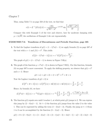Chapter 7
Thus, using Table 7.1 on page 358 of the text, we ﬁnd that
e(t) = L−1
{E(s)} (t) =
−2Ia
4kI − µ2
e−µt/(2I)
sin
4kI − µ2t
2I
.
Compare this with Example 5 of the text and observe, how for moderate damping with
µ < 2
√
kI, the oscillations of Example 5 die out exponentially.
EXERCISES 7.6: Transforms of Discontinuous and Periodic Functions, page 395
1. To ﬁnd the Laplace transform of g(t) = (t − 1)2
u(t − 1) we apply formula (5) on page 387 of
the text with a = 1 and f(t) = t2
. This yields
L (t − 1)2
u(t − 1) (s) = e−s
L t2
(s) =
2e−s
s3
.
The graph of g(t) = (t − 1)2
u(t − 1) is shown in Figure 7-B(a).
3. The graph of the function y = t2
u(t−2) is shown in Figure 7-B(b). For this function, formula
(8) on page 387 is more convenient. To apply the shifting property, we observe that g(t) = t2
and a = 2. Hence
g(t + a) = g(t + 2) = (t + 2)2
= t2
+ 4t + 4.
Now the Laplace transform of g(t + 2) is
L t2
+ 4t + 4 (s) = L t2
(s) + 4L {t} (s) + 4L {1} (s) =
2
s3
+
4
s2
+
4
s
.
Hence, by formula (8), we have
L t2
u(t − 2) (s) = e−2s
L {g(t + 2)} (s) = e−2s 2
s3
+
4
s2
+
4
s
=
e−2s
(4s2
+ 4s + 2)
s3
.
5. The function g(t) equals zero until t reaches 1, at which point g(t) jumps to 2. We can express
this jump by (2 − 0)u(t − 1). At t = 2 the function g(t) jumps from the value 2 to the value
1. This can be expressed by adding the term (1 − 2)u(t − 2). Finally, the jump at t = 3 from
1 to 3 can be accomplished by the function (3 − 1)u(t − 3). Hence
g(t) = 0 + (2 − 0)u(t − 1) + (1 − 2)u(t − 2) + (3 − 1)u(t − 3) = 2u(t − 1) − u(t − 2) + 2u(t − 3)
428
 