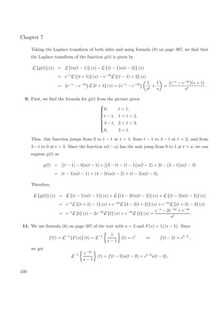 Chapter 7
Taking the Laplace transform of both sides and using formula (8) on page 387, we ﬁnd that
the Laplace transform of the function g(t) is given by
L {g(t)} (s) = L {tu(t − 1)} (s) − L {(t − 1)u(t − 2)} (s)
= e−s
L {(t + 1)} (s) − e−2s
L {(t − 1) + 2} (s)
= e−s
− e−2s
L {t + 1} (s) = e−s
− e−2s 1
s2
+
1
s
=
(e−s
− e−2s
)(s + 1)
s2
.
9. First, we ﬁnd the formula for g(t) from the picture given.



0, t < 1,
t − 1, 1 < t < 2,
3 − t, 2 < t < 3,
0, 3 < t.
Thus, this function jumps from 0 to t − 1 at t = 1, from t − 1 to 3 − t at t = 2, and from
3 − t to 0 at t = 3. Since the function u(t − a) has the unit jump from 0 to 1 at t = a, we can
express g(t) as
g(t) = [(t − 1) − 0]u(t − 1) + [(3 − t) − (t − 1)]u(t − 2) + [0 − (3 − t)]u(t − 3)
= (t − 1)u(t − 1) + (4 − 2t)u(t − 2) + (t − 3)u(t − 3).
Therefore,
L {g(t)} (s) = L {(t − 1)u(t − 1)} (s) + L {(4 − 2t)u(t − 2)} (s) + L {(t − 3)u(t − 3)} (s)
= e−s
L {(t + 1) − 1} (s) + e−2s
L {4 − 2(t + 2)} (s) + e−3s
L {(t + 3) − 3} (s)
= e−s
L {t} (s) − 2e−2s
L {t} (s) + e−3s
L {t} (s) =
e−s
− 2e−2s
+ e−3s
s2
.
11. We use formula (6) on page 387 of the text with a = 2 and F(s) = 1/(s − 1). Since
f(t) = L−1
{F(s)} (t) = L−1 1
s − 1
(t) = et
⇒ f(t − 2) = et−2
,
we get
L−1 e−2s
s − 1
(t) = f(t − 2)u(t − 2) = et−2
u(t − 2).
430
 